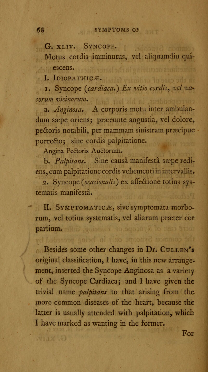 G. xliv. Syncope. Motus cordis imminutus, vel aliquamdiu qui- escens. 1. Idiopathic^:. i. Syncope {cardiaca^) Ex vitio cordis, vel va- lor wn vicinorum. a. Anginosa, A corporis motu inter ambulan- dum ssepe oriens; prseeunte angustia, vel dolore, pe&oris notabili, per mammam sinistram prascipue porre&o; sine cordis palpitatione. Angina Pectoris Auctorum. b. Palpitans. Sine causa manifesta ssepe redi- ens, cum palpitatione cordis vehementi in intervallis. 2. Syncope (ocasionalis) ex affectione totius sys- tematis manifesta. II. Symptomatica, sive symptomata morbo- rum, vel totius systematis, vel aliarum prceter cor partium. Besides some other changes in Dr. Cullen's original classification, I have, in this new arrange- ment, inserted the Syncope Anginosa as a variety of the Syncope Cardiaca; and I have given the trivial name palpitant to that arising from the more common diseases of the heart, because the latter is usually attended with palpitation, which I have marked as wanting in the former. For