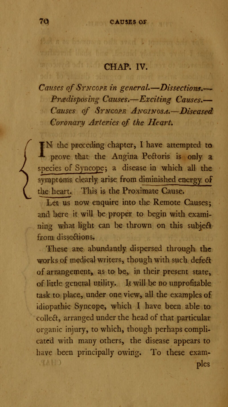 CHAP. IV. Causes of Syncope in general.—Dissections.— Predisposing Causes.—Exciting Causes.— Causes of Syncope Anginosa.—Diseased Coronary Arteries of the Heart. IN the preceding chapter, I have attempted to prove that the Angina Pectoris is only a species of Syncope; a disease in which all the symptoms clearly arise from diminished energy of the heart. This is the Proximate Cause. Let us now enquire into the Remote Causes; and here it will be proper to begin with exami- ning what light can be thrown on this subject from dissections. These are abundantly dispersed through the works of medical writers, though with such defect of arrangement, as to be, in their present state, of little general utility. It will be no unprofitable task to place, under one view, all the examples of idiopathic Syncope, which I have been able to collect, arranged under the head of that particular organic injury, to which, though perhaps compli- cated with many others, the disease appears to have been principally owing. To these exam- pies