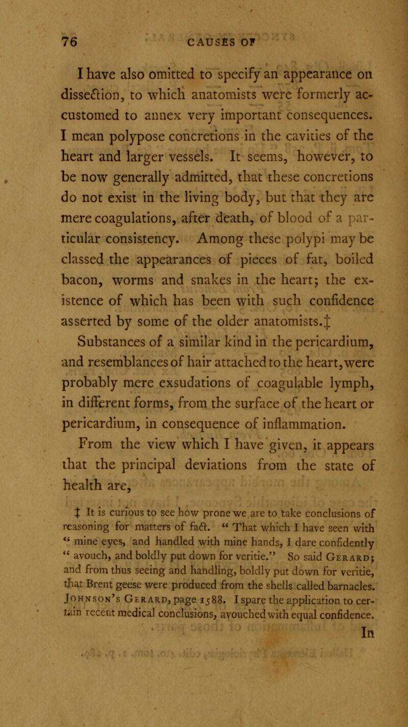 I have also omitted to specify an appearance on dissection, to which anatomists were formerly ac- customed to annex very important consequences. I mean polypose concretions in the cavities of the heart and larger vessels. It seems, however, to be now generally admitted, that these concretions do not exist in the living body, but that they are mere coagulations, after death, of blood of a par- ticular consistency. Among these polypi may be classed the appearances of pieces of fat, boiled bacon, worms and snakes in the heart; the ex- istence of which has been with such confidence asserted by some of the older anatomists. J Substances of a similar kind in the pericardium, and resemblances of hair attached to the heart, were probably mere exsudations of coagulable lymph, in different forms, from the surface of the heart or pericardium, in consequence of inflammation. From the view which I have given, it appears that the principal deviations from the state of health are, Z It is curious to see how prone we are to take conclusions of reasoning for matters of fact.  That which I have seen with u mine eyes, and handled with mine hands, I dare confidently  avouch, and boldly put down for veritie. So said Gerard; and from thus seeing and handling, boldly put down for veritie, that Brent geese were produced from the shells called barnacles. Johnson's Gerard, page 1588. I spare the application to cer- tain recent medical conclusions, avouched with equal confidence. In