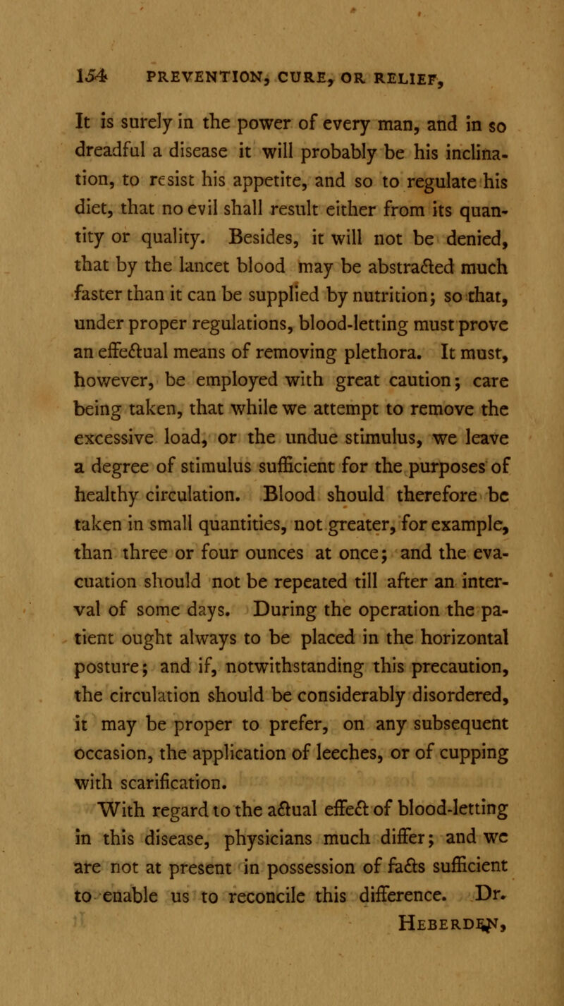 It is surely in the power of every man, and in so dreadful a disease it will probably be his inclina- tion, to resist his appetite, and so to regulate his diet, that no evil shall result either from its quan- tity or quality. Besides, it will not be denied, that by the lancet blood may be abstracted much faster than it can be supplied by nutrition; so that, under proper regulations, blood-letting must prove an effectual means of removing plethora. It must, however, be employed with great caution; care being taken, that while we attempt to remove the excessive load, or the undue stimulus, we leave a degree of stimulus sufficient for the purposes of healthy circulation. Blood should therefore be taken in small quantities, not greater, for example, than three or four ounces at once; and the eva- cuation should not be repeated till after an inter- val of some days. During the operation the pa- tient ought always to be placed in the horizontal posture; and if, notwithstanding this precaution, the circulation should be considerably disordered, it may be proper to prefer, on any subsequent occasion, the application of leeches, or of cupping with scarification. With regard to the a&ual effect of blood-letting in this disease, physicians much differ; and wc are not at present in possession of fa&s sufficient to enable us to reconcile this difference. Dr. Heberdejst,
