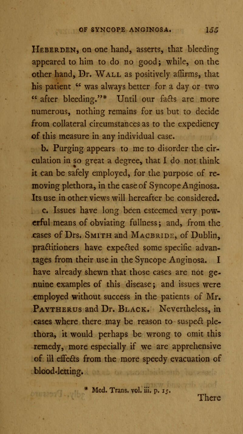 Heberden, on one hand, asserts, that bleeding appeared to him to do no good; while, on the other hand, Dr. Wall as positively affirms, that his patient  was always better for a day or two  after bleeding.* Until our facts are more numerous, nothing remains for us but to decide from collateral circumstances as to the expediency of this measure in any individual case. b. Purging appears to me to disorder the cir- culation in so great a degree, that I do not think it can be safely employed, for the purpose of re- moving plethora, in the case of Syncope Anginosa. Its use in other views will hereafter be considered. c. Issues have long been esteemed very pow- erful means of obviating fullness; and, from the cases of Drs. Smith and Macbride, of Dublin, practitioners have expected some specific advan- tages from their use in the Syncope Anginosa. I have already shewn that those cases are not ge- nuine examples of this disease; and issues were employed without success in the patients of Mr. Paytherus and Dr. Black. Nevertheless, in cases where there may be reason to suspect: ple- thora, it would perhaps be wrong to omit this remedy, more especially if we are apprehensive of ill effects from the more speedy evacuation of blood-letting. * Med. Trans, vol. ill. p. 15. There