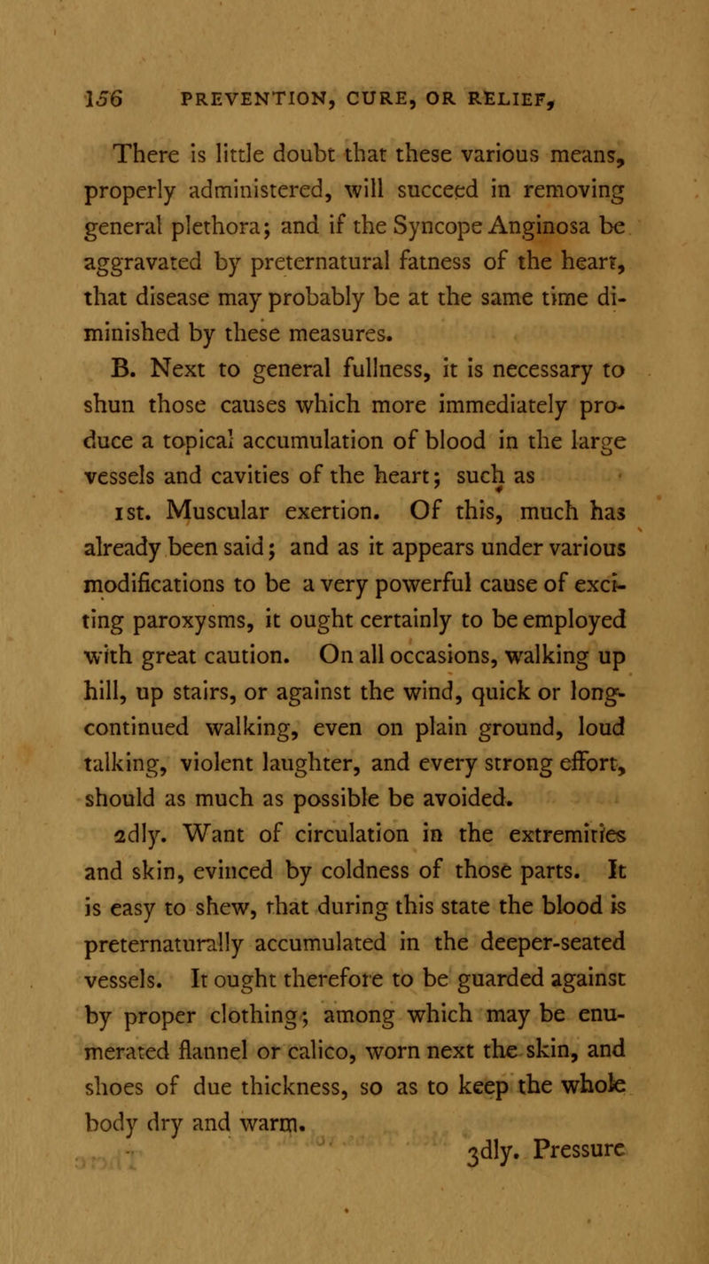 There is little doubt that these various means, properly administered, will succeed in removing general plethora; and if the Syncope Anginosa be aggravated by preternatural fatness of the hear?, that disease may probably be at the same time di- minished by these measures. B. Next to general fullness, it is necessary to shun those causes which more immediately pro- duce a topical accumulation of blood in the large vessels and cavities of the heart; such as i st. Muscular exertion. Of this, much has already been said; and as it appears under various modifications to be a very powerful cause of exci- ting paroxysms, it ought certainly to be employed with great caution. On all occasions, walking up hill, up stairs, or against the wind, quick or long- continued walking, even on plain ground, loud talking, violent laughter, and every strong effort, should as much as possible be avoided. 2dly. Want of circulation in the extremities and skin, evinced by coldness of those parts. It is easy to shew, that during this state the blood is preternaturally accumulated in the deeper-seated vessels. It ought therefore to be guarded against by proper clothing; among which maybe enu- merated flannel or calico, worn next the skin, and shoes of due thickness, so as to keep the whole body dry and warm. 3dly. Pressure