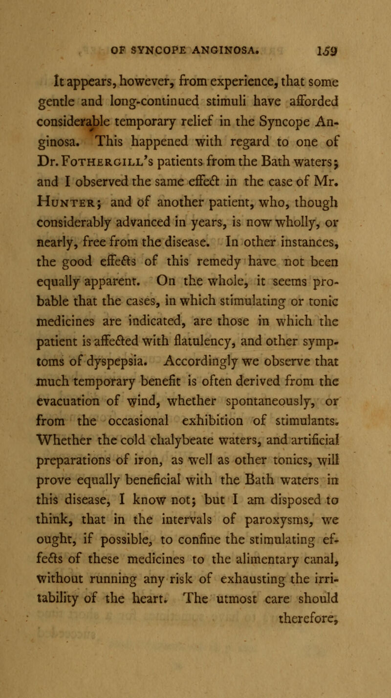 It appears, however, from experience, that some gentle and long-continued stimuli have afforded considerable temporary relief in the Syncope An- ginosa. This happened with regard to one of Dr. Fothergill's patients from the Bath waters j and I observed the same effect in the case of Mr. Hunter; and of another patient, who, though considerably advanced in years, is now wholly, or nearly, free from the disease. In other instances, the good effects of this remedy have not been equally apparent. On the whole, it seems pro- bable that the cases, in which stimulating or tonic medicines are indicated, are those in which the patient is affected with flatulency, and other symp- toms of dyspepsia. Accordingly we observe that much temporary benefit is often derived from the evacuation of wind, whether spontaneously, or from the occasional exhibition of stimulants. Whether the cold chalybeate waters, and artificial preparations of iron, as well as other tonics, will prove equally beneficial with the Bath waters in this disease, I know not; but I am disposed to think, that in the intervals of paroxysms, we ought, if possible, to confine the stimulating ef- fects of these medicines to the alimentary canal, without running any risk of exhausting the irri- tability of the heart. The utmost care should therefore,