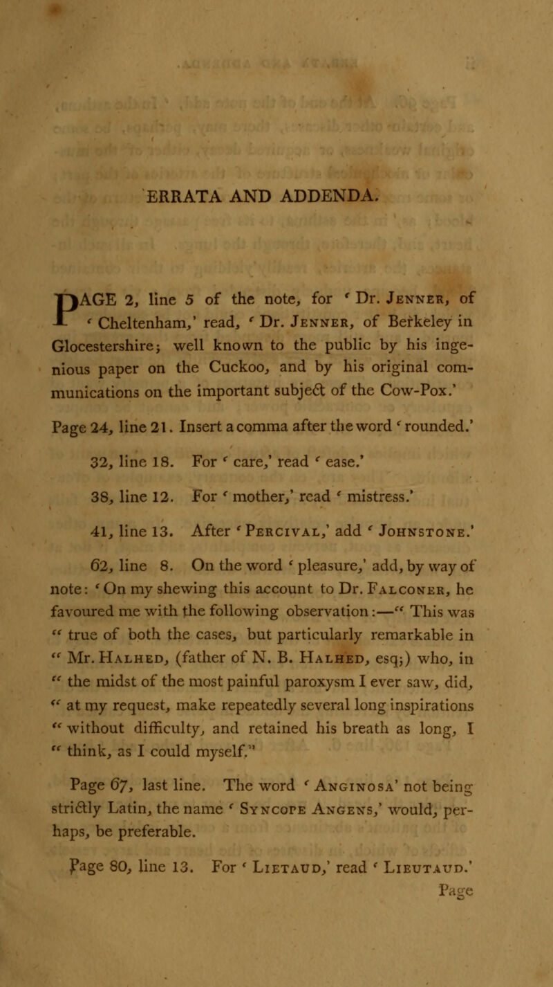 ERRATA AND ADDENDA. PAGE 2, line 5 of the note, for ' Dr. Jenner, of ' Cheltenham/ read, ' Dr. Jenner, of Berkeley in Glocestershire; well known to the public by his inge- nious paper on the Cuckoo, and by his original com- munications on the important subject of the Cow-Pox.' Page 24, line 21. Insert a comma after the word < rounded.' 32, line 18. For * care,' read ' ease.' 38, line 12. For ' mother,' read ' mistress.' 41, line 13. After ' Percival,' add ' Johnstone.' 62, line 8. On the word ' pleasure,' add, by way of note: (On my shewing this account to Dr. Falconer, he favoured me with the following observation:— This was  true of both the cases, but particularly remarkable in  Mr. Halhed, (father of N. B. Halhed, esq;) who, in u the midst of the most painful paroxysm I ever saw, did, <e at my request, make repeatedly several long inspirations u without difficulty, and retained his breath as long, I  think, as I could myself. Page 67, last line. The word < Anginosa' not being strictly Latin, the name e Syncope Angens,' would, per- haps, be preferable. page 80, line 13. For « Lietaud,' read ' Lieutaud.' Page