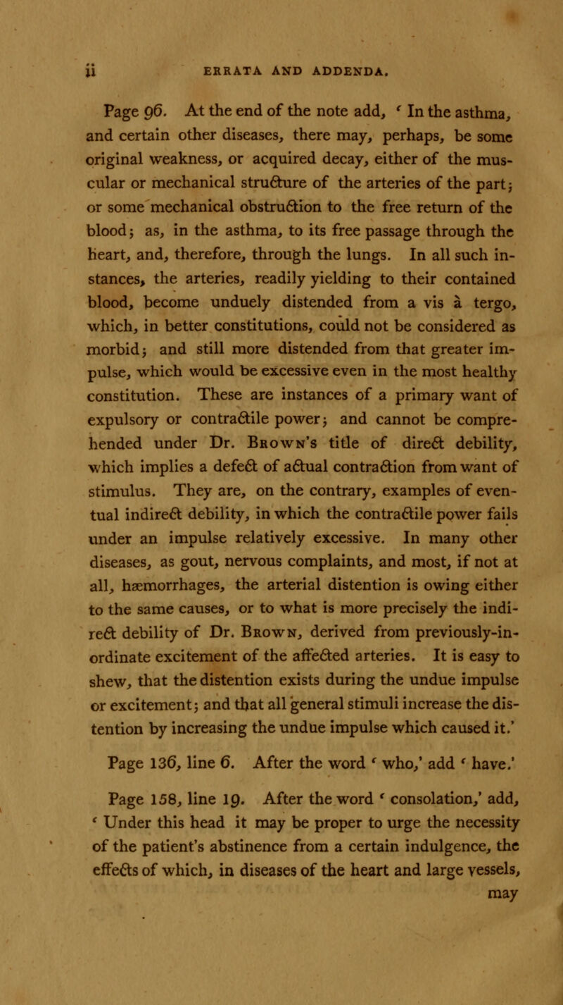 Page 96. At the end of the note add, ' In the asthma, and certain other diseases, there may, perhaps, be some original weakness, or acquired decay, either of the mus- cular or mechanical structure of the arteries of the part j or some mechanical obstruction to the free return of the blood j as, in the asthma, to its free passage through the heart, and, therefore, through the lungs. In all such in- stances, the arteries, readily yielding to their contained blood, become unduely distended from a vis a tergo, which, in better constitutions, could not be considered as morbid j and still more distended from that greater im- pulse, which would be excessive even in the most healthy constitution. These are instances of a primary want of expulsory or contractile power; and cannot be compre- hended under Dr. Brown's title of direct debility, which implies a defect of actual contraction from want of stimulus. They are, on the contrary, examples of even- tual indirect debility, in which the contractile power fails under an impulse relatively excessive. In many other diseases, as gout, nervous complaints, and most, if not at all, haemorrhages, the arterial distention is owing either to the same causes, or to what is more precisely the indi- rect debility of Dr. Brown, derived from previously-in- ordinate excitement of the affected arteries. It is easy to shew, that the distention exists during the undue impulse or excitement 3 and that all general stimuli increase the dis- tention by increasing the undue impulse which caused it/ Page 136, line 6. After the word ( who,' add ' have.' Page 158, line 19. After the word s consolation,' add, ' Under this head it may be proper to urge the necessity of the patient's abstinence from a certain indulgence, the effects of which, in diseases of the heart and large vessels, may