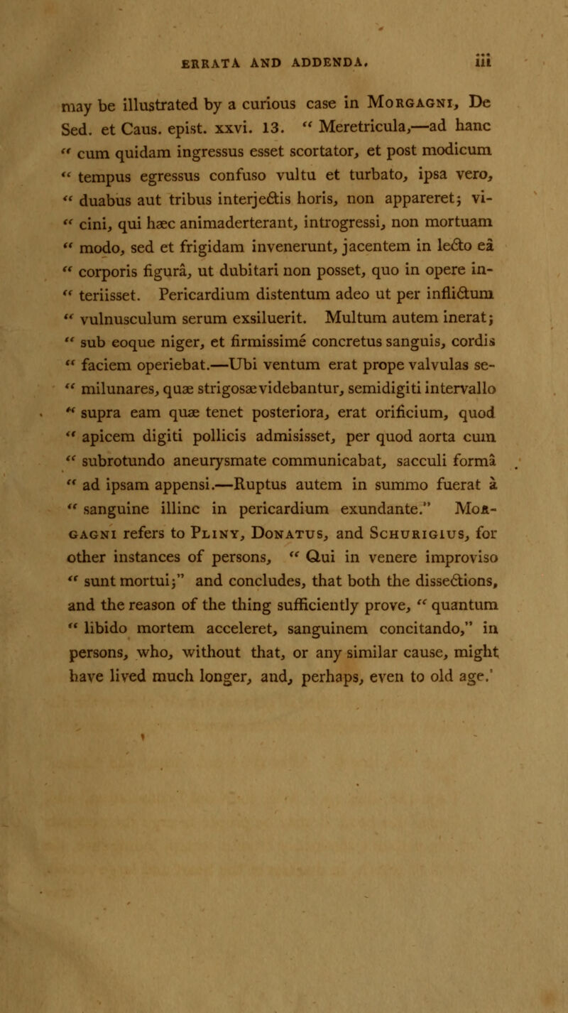 may be illustrated by a curious case in Morgagni, De Sed. et Caus. epist. xxvi. 13.  Meretricula,—ad hanc u cum quidam ingressus esset scortator, et post modicum  tempus egressus confuso vultu et turbato, ipsa vero,  duabus aut tribus interjedtis horis, non appareret; vi-  cini, qui haec animaderterant, introgressi, non mortuam  modo, sed et frigidam invenerunt, jacentem in le&o ea u corporis figura, ut dubitari non posset, quo in opere in- u teriisset. Pericardium distentum adeo ut per innictuni ** vulnusculum serum exsiluerit. Multum autem inerat; •* sub eoque niger, et firmissime concretus sanguis, cordis  faciem operiebat.—Ubi ventum erat prope valvulas se-  milunares, quae strigosaevidebantur, semidigiti intervallo * supra earn quae tenet posteriora, erat orincium, quod  apicem digiti pollicis admisisset, per quod aorta cum  subrotundo aneurysmate communicabat, sacculi forma  ad ipsam appensi.—Ruptus autem in summo fuerat a  sanguine illinc in pericardium exundante. Mor- gagni refers to Pliny, Donatus, and Schurigius, for other instances of persons,  Qui in venere improviso  sunt mortuij and concludes, that both the dissections, and the reason of the thing sufficiently prove,  quantum  libido mortem acceleret, sanguinem concitando, in persons, who, without that, or any similar cause, might have lived much longer, and, perhaps, even to old age.1