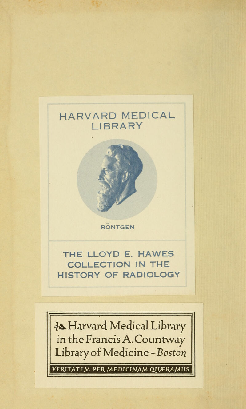 HARVARD MEDICAL LIBRARY RÖNTGEN THE LLOYD E. HAWES COLLECTION IN THE HISTORY OF RADIOLOGY <^ Harvard Medical Library in the Francis A. Countway Library of Medicine --Boston VERITATEM PERMEDICIisTAM QU^J^ÄMüS