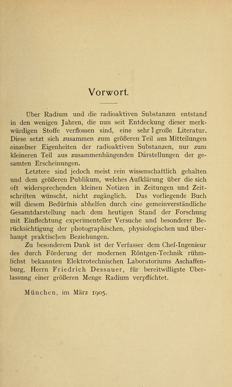 Vorwort. über Radium und die radioaktiven Substanzen entstand in den wenigen Jahren, die nun seit Entdeckung dieser merk- würdigen Stoffe verflossen sind, eine sehr I große Literatur. Diese setzt sich zusammen zum größeren Teil aus Mitteilungen einzelner Eigenheiten der radioaktiven Substanzen, nur zum kleineren Teil aus zusammenhängenden Darstellungen der ge- samten Erscheinungen. Letztere sind jedoch meist rein wissenschaftlich gehalten und dem größeren Publikum, welches Aufklärung über die sich oft widersprechenden kleinen Notizen in Zeitungen und Zeit- schriften wünscht, nicht zugänglich. Das vorliegende Buch will diesem Bedürfnis abhelfen durch eine gemeinverständliche Gesamtdarstellung nach dem heutigen Stand der Forschung mit Einflechtung experimenteller Versuche und besonderer Be- rücksichtigung der photographischen, physiologischen und über- haupt praktischen Beziehungen. Zu besonderem Dank ist der Verfasser dem Chef-Ingenieur des durch Förderung der modernen Röntgen-Technik rühm- lichst bekannten Elektrotechnischen Laboratoriums Aschaffen- burg, Herrn Friedrich Dessauer, für bereitwilligste Über- lassung einer größeren Menge Radium verpflichtet. München, im März 1905.