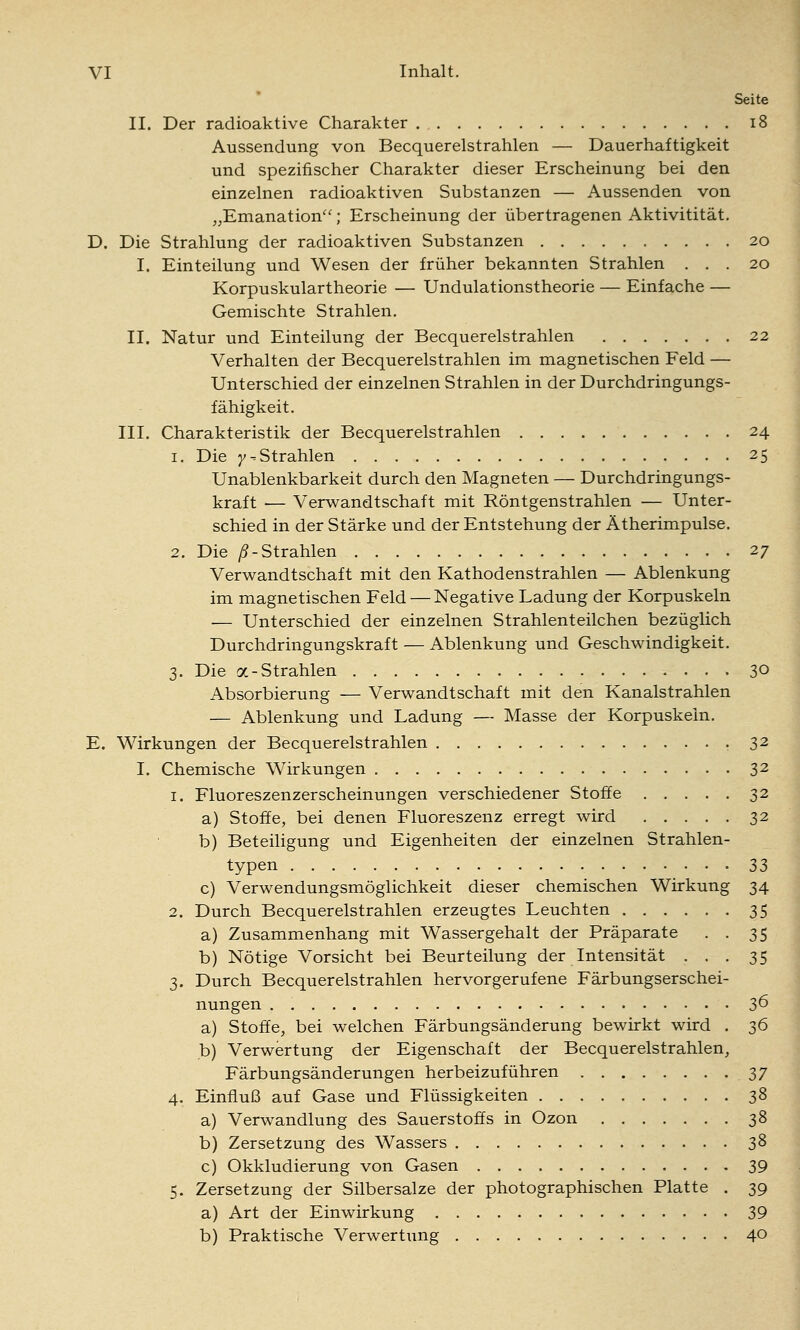 Seite II. Der radioaktive Charakter i8 Aussendung von Becquerelstrahlen — Dauerhaftigkeit und spezifischer Charakter dieser Erscheinung bei den einzelnen radioaktiven Substanzen — Aussenden von ,,Emanation; Erscheinung der übertragenen Aktivitität, D. Die Strahlung der radioaktiven Substanzen 20 I. Einteilung und Wesen der früher bekannten Strahlen ... 20 Korpuskulartheorie — Undulationstheorie — Einfache — Gemischte Strahlen. II. Natur und Einteilung der Becquerelstrahlen 22 Verhalten der Becquerelstrahlen im magnetischen Feld — Unterschied der einzelnen Strahlen in der Durchdringungs- fähigkeit. III. Charakteristik der Becquerelstrahlen 24 1. Die 7^Strahlen 25 Unablenkbarkeit durch den Magneten — Durchdringungs- kraft — Verwandtschaft mit Röntgenstrahlen — Unter- schied in der Stärke und der Entstehung der Ätherimpulse. 2. Die /?-Strahlen 27 Verwandtschaft mit den Kathodenstrahlen — Ablenkung im magnetischen Feld — Negative Ladung der Korpuskeln — Unterschied der einzelnen Strahlenteilchen bezüglich Durchdringungskraft — Ablenkung und Geschwindigkeit. 3. Die a-Strahlen 30 Absorbierung — Verwandtschaft mit den Kanalstrahlen — Ablenkung und Ladung — Masse der Korpuskeln. E. Wirkungen der Becquerelstrahlen 32 I. Chemische Wirkungen 32 1. Fluoreszenzerscheinungen verschiedener Stoffe 32 a) Stoffe, bei denen Fluoreszenz erregt wird 32 b) Beteiligung und Eigenheiten der einzelnen Strahlen- typen Z3 c) Verwendungsmöglichkeit dieser chemischen Wirkung 34 2. Durch Becquerelstrahlen erzeugtes Leuchten 35 a) Zusammenhang mit Wassergehalt der Präparate . . 35 b) Nötige Vorsicht bei Beurteilung der Intensität ... 35 3. Durch Becquerelstrahlen hervorgerufene Färbungserschei- nungen 36 a) Stoffe, bei welchen Färbungsänderung bewirkt wird . 2)^ b) Verwertung der Eigenschaft der Becquerelstrahlen, Färbungsänderungen herbeizuführen T)7 4. Einfluß auf Gase und Flüssigkeiten 38 a) Verwandlung des Sauerstoffs in Ozon 38 b) Zersetzung des Wassers 38 c) Okkludierung von Gasen 39 5. Zersetzung der Silbersalze der photographischen Platte . 39 a) Art der Einwirkung 39 b) Praktische Verwertung 40