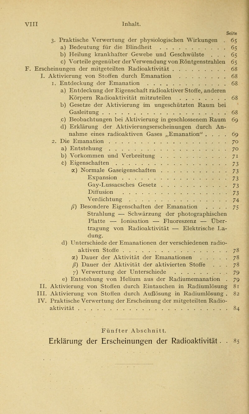 Seite 3. Praktische Verwertung der physiologischen Wirkungen . 65 a) Bedeutung für die Blindheit 65 b) Heilung krankhafter Gewebe und Geschwülste ... 65 c) Vorteile gegenüber der Verwendung von Röntgenstrahlen 65 F, Erscheinungen der mitgeteilten Radioaktivität 68 I. Aktivierung von Stoffen durch Emanation 68 1. Entdeckung der Emanation 68 a) Entdeckung der Eigenschaft radioaktiver Stoffe, anderen Körpern Radioaktivität mitzuteilen 68 b) Gesetze der Aktivierung im ungeschützten Raum bei Gasleitung 68 c) Beobachtungen bei Aktivierung in geschlossenem Raum 69 d) Erklärung der Aktivierungserscheinungen durch An- nahme eines radioaktiven Gases ,,Emanation .... 69 2. Die Emanation 70 a) Entstehung 70 b) Vorkommen und Verbreitung 71 c) Eigenschaften 73 a) Normale Gaseigenschaften 73 Expansion 73 Gay-Lussacsches Gesetz 73 Diffusion 73 Verdichtung 74 ß) Besondere Eigenschaften der Emanation .... 75 Strahlung — Schwärzung der photographischen Platte — Ionisation — Fluoreszenz — Über- tragung von Radioaktivität — Elektrische La- dung. d) Unterschiede der Emanationen der verschiedenen radio- aktiven Stoffe 78 oc) Dauer der Aktivität der Emanationen 78 ß) Dauer der Aktivität der aktivierten Stoffe ... 78 y) Verwertung der Unterschiede 79 e) Entstehung von Helium aus der Radiumemanation , 79 II. Aktivierung von Stoffen durch Eintauchen in Radiumlösung 81 III. Aktivierung von Stoffen durch Auflösung in Radiumlösung . 82 IV. Praktische Verwertung der Erscheinung der mitgeteilten Radio- aktivität 84 Fünfter Abschnitt. Erklärung der Erscheinungen der Radioaktivität. . 85