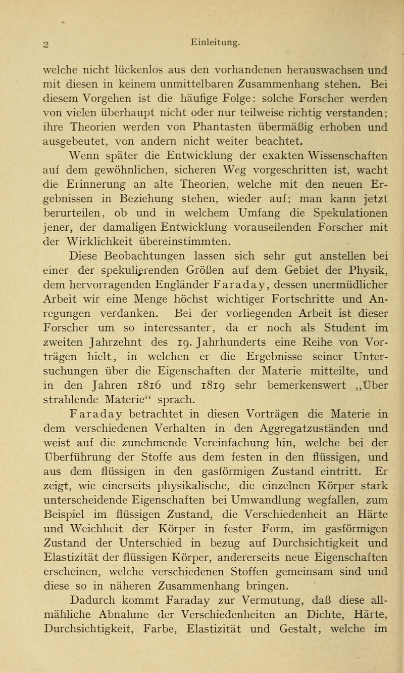 welche nicht lückenlos aus den vorhandenen herauswachsen und mit diesen in keinem unmittelbaren Zusammenhang stehen. Bei diesem Vorgehen ist die häufige Folge: solche Forscher werden von vielen überhaupt nicht oder nur teilweise richtig verstanden; ihre Theorien werden von Phantasten übermäßig erhoben und ausgebeutet, von andern nicht weiter beachtet. Wenn später die Entwicklung der exakten Wissenschaften auf dem gewöhnlichen, sicheren Weg vorgeschritten ist, wacht die Erinnerung an alte Theorien, welche mit den neuen Er- gebnissen in Beziehung stehen, wieder auf; man kann jetzt berurteilen, ob und in welchem Umfang die Spekulationen jener, der damaligen Entwicklung vorauseilenden Forscher mit der Wirklichkeit übereinstimmten. Diese Beobachtungen lassen sich sehr gut anstellen bei einer der spekulierenden Größen auf dem Gebiet der Physik, dem hervorragenden Engländer Faraday, dessen unermüdlicher Arbeit wir eine Menge höchst wichtiger Fortschritte und An- regungen verdanken. Bei der vorliegenden Arbeit ist dieser Forscher um so interessanter, da er noch als Student im zweiten Jahrzehnt des 19. Jahrhunderts eine Reihe von Vor- trägen hielt, in welchen er die Ergebnisse seiner Unter- suchungen über die Eigenschaften der Materie mitteilte, und in den Jahren 1816 und 1819 sehr bemerkenswert ,,Über strahlende Materie sprach. Faraday betrachtet in diesen Vorträgen die Materie in dem verschiedenen Verhalten in den Aggregatzuständen und weist auf die zunehmende Vereinfachung hin, welche bei der Überführung der Stoffe aus dem festen in den flüssigen, und aus dem flüssigen in den gasförmigen Zustand eintritt. Er zeigt, wie einerseits physikalische, die einzelnen Körper stark unterscheidende Eigenschaften bei Umwandlung wegfallen, zum Beispiel im flüssigen Zustand, die Verschiedenheit an Härte und Weichheit der Körper in fester Form, im gasförmigen Zustand der Unterschied in bezug auf Durchsichtigkeit und Elastizität der flüssigen Körper, andererseits neue Eigenschaften erscheinen, welche verschiedenen Stoffen gemeinsam sind und diese so in näheren Zusammenhang bringen. Dadurch kommt Faraday zur Vermutung, daß diese all- mähliche Abnahme der Verschiedenheiten an Dichte, Härte, Durchsichtigkeit, Farbe, Elastizität und Gestalt, welche im