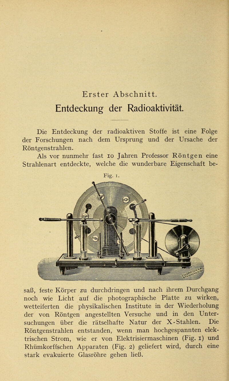 Erster Abschnitt. Entdeckung der Radioaktivität Die Entdeckung der radioaktiven Stoffe ist eine Folge der Forschungen nach dem Ursprung und der Ursache der Röntgenstrahlen. Als vor nunmehr fast lo Jahren Professor Röntgen eine Strahlenart entdeckte, welche die wunderbare Eigenschaft be- Fig. I. saß, feste Körper zu durchdringen und nach ihrem Durchgang noch wie Licht auf die photographische Platte zu wirken, wetteiferten die physikalischen Institute in der Wiederholung der von Röntgen angestellten Versuche und in den Unter- suchungen über die rätselhafte Natur der X-Stahlen. Die Röntgenstrahlen entstanden, wenn man hochgespannten elek- trischen Strom, wie er von Elektrisiermaschinen (Fig. i) und Rhümkorffsehen Apparaten (Fig. 2) geliefert wird, durch eine stark evakuierte Glasröhre gehen ließ.