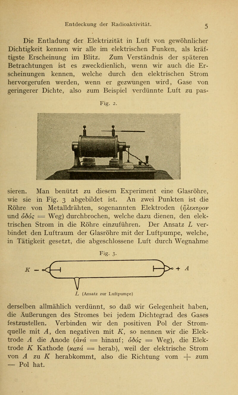 Die Entladung der Elektrizität in Luft von gewöhnlicher Dichtigkeit kennen wir alle im elektrischen Funken, als kräf- tigste Erscheinung im Blitz. Zum Verständnis der späteren Betrachtungen ist es zweckdienlich, wenn wir auch die Er- scheinungen kennen, welche durch den elektrischen Strom hervorgerufen werden, wenn er gezwungen wird. Gase von geringerer Dichte, also zum Beispiel verdünnte Luft zu pas- Fig. 2. i ~l sieren. Man benützt zu diesem Experiment eine Glasröhre, wie sie in Fig. 3 abgebildet ist. An zwei Punkten ist die Röhre von Metalldrähten, sogenannten Elektroden {i^Xektqov und ödog = Weg) durchbrochen, welche dazu dienen, den elek- trischen Strom in die Röhre einzuführen. Der Ansatz L ver- bindet den Luftraum der Glasröhre mit der Luftpumpe, welche, in Tätigkeit gesetzt, die abgeschlossene Luft durch Wegnahme Fig. 3- + A L (Ansatz zur Luftpumpe) derselben allmählich verdünnt, so daß wir Gelegenheit haben, die Äußerungen des Stromes bei jedem Dichtegrad des Gases festzustellen. Verbinden wir den positiven Pol der Strom- quelle mit A, den negativen mit K, so nennen wir die Elek- trode A die Anode {ävd = hinauf; ödog = Weg), die Elek- trode K Kathode {xaTo. = herab), weil der elektrische Strom von A zu K herabkommt, also die Richtung vom -f- zum — Pol hat.