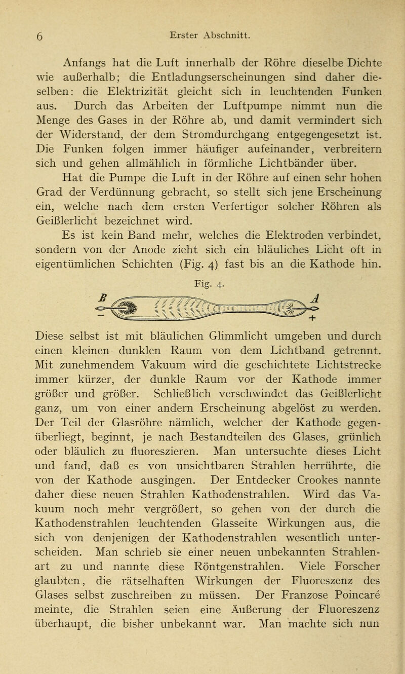 Anfangs hat die Luft innerhalb der Röhre dieselbe Dichte wie außerhalb; die Entladungserscheinungen sind daher die- selben: die Elektrizität gleicht sich in leuchtenden Funken aus. Durch das Arbeiten der Luftpumpe nimmt nun die Menge des Gases in der Röhre ab, und damit vermindert sich der Widerstand, der dem Stromdurchgang entgegengesetzt ist. Die Funken folgen immer häufiger aufeinander, verbreitern sich und gehen allmählich in förmliche Lichtbänder über. Hat die Pumpe die Luft in der Röhre auf einen sehr hohen Grad der Verdünnung gebracht, so stellt sich jene Erscheinung ein, welche nach dem ersten Verfertiger solcher Röhren als Geißlerlicht bezeichnet wird. Es ist kein Band mehr, welches die Elektroden verbindet, sondern von der Anode zieht sich ein bläuliches Licht oft in eigentümlichen Schichten (Fig. 4) fast bis an die Kathode hin. Fig. 4. Diese selbst ist mit bläulichen Glimmlicht umgeben und durch einen kleinen dunklen Raum von dem Lichtband getrennt. Mit zunehmendem Vakuum wird die geschichtete Lichtstrecke immer kürzer, der dunkle Raum vor der Kathode immer größer und größer. Schließlich verschwindet das Geißlerlicht ganz, um von einer andern Erscheinung abgelöst zu werden. Der Teil der Glasröhre nämlich, welcher der Kathode gegen- überliegt, beginnt, je nach Bestandteilen des Glases, grünlich oder bläulich zu fluoreszieren. Man untersuchte dieses Licht und fand, daß es von unsichtbaren Strahlen herrührte, die von der Kathode ausgingen. Der Entdecker Crookes nannte daher diese neuen Strahlen Kathodenstrahlen. Wird das Va- kuum noch mehr vergrößert, so gehen von der durch die Kathodenstrahlen leuchtenden Glasseite Wirkungen aus, die sich von denjenigen der Kathodenstrahlen wesentlich unter- scheiden. Man schrieb sie einer neuen unbekannten Strahlen- art zu und nannte diese Röntgenstrahlen. Viele Forscher glaubten, die rätselhaften Wirkungen der Fluoreszenz des Glases selbst zuschreiben zu müssen. Der Franzose Poincare meinte, die Strahlen seien eine Äußerung der Fluoreszenz überhaupt, die bisher unbekannt war. Man machte sich nun