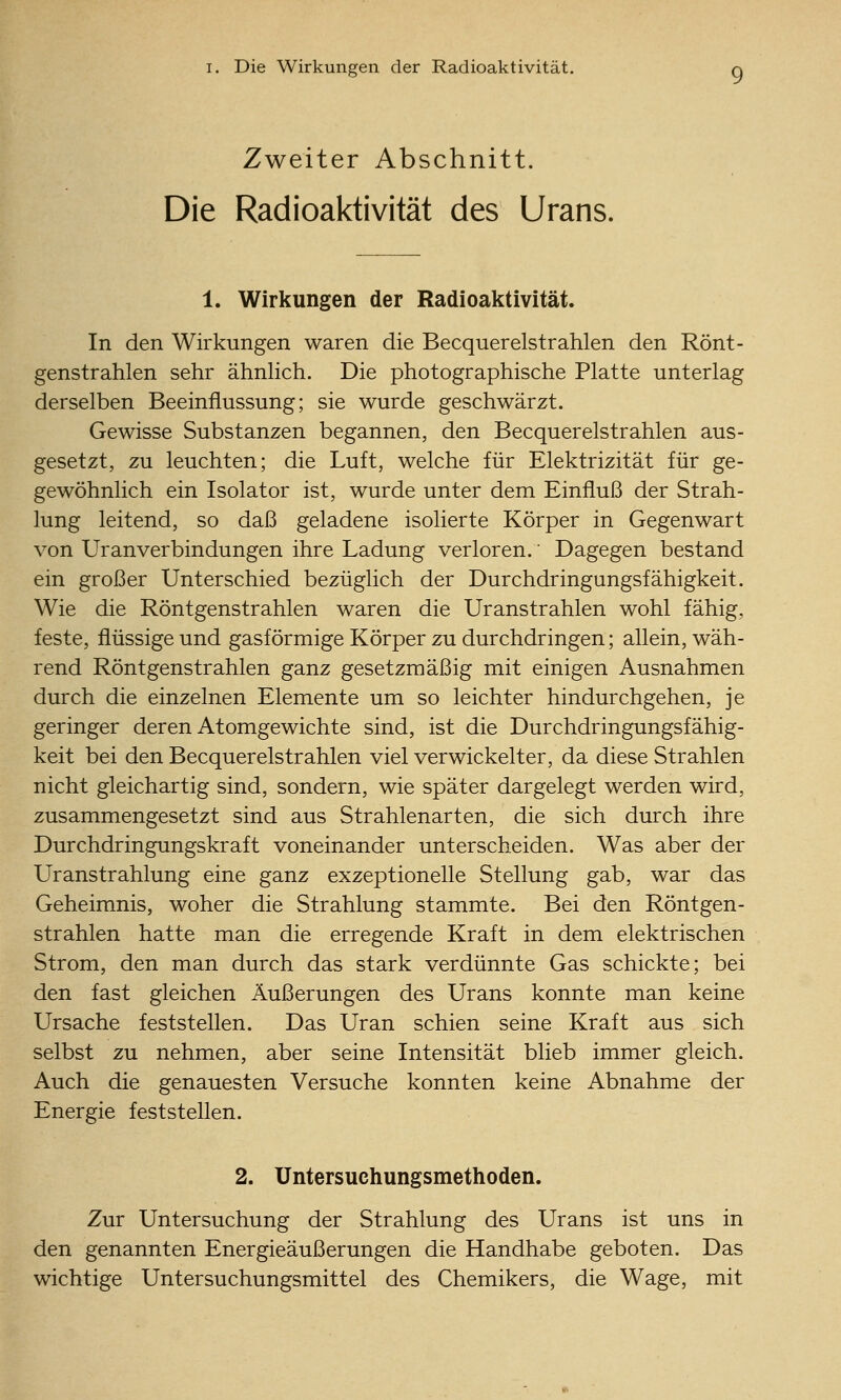 Zweiter Abschnitt. Die Radioaktivität des Urans. 1. Wirkungen der Radioaktivität. In den Wirkungen waren die Becquerelstrahlen den Rönt- genstrahlen sehr ähnhch. Die photographische Platte unterlag derselben Beeinflussung; sie wurde geschwärzt. Gewisse Substanzen begannen, den Becquerelstrahlen aus- gesetzt, zu leuchten; die Luft, welche für Elektrizität für ge- gewöhnlich ein Isolator ist, wurde unter dem Einfluß der Strah- lung leitend, so daß geladene isolierte Körper in Gegenwart von Uranverbindungen ihre Ladung verloren.' Dagegen bestand ein großer Unterschied bezüglich der Durchdringungsfähigkeit. Wie die Röntgenstrahlen waren die Uranstrahlen wohl fähig, feste, flüssige und gasförmige Körper zu durchdringen; allein, wäh- rend Röntgenstrahlen ganz gesetzmäßig mit einigen Ausnahmen durch die einzelnen Elemente um so leichter hindurchgehen, je geringer deren Atomgewichte sind, ist die Durchdringungsfähig- keit bei den Becquerelstrahlen viel verwickelter, da diese Strahlen nicht gleichartig sind, sondern, wie später dargelegt werden wird, zusammengesetzt sind aus Strahlenarten, die sich durch ihre Durchdringungskraft voneinander unterscheiden. Was aber der Uranstrahlung eine ganz exzeptionelle Stellung gab, war das Geheimnis, woher die Strahlung stammte. Bei den Röntgen- strahlen hatte man die erregende Kraft in dem elektrischen Strom, den man durch das stark verdünnte Gas schickte; bei den fast gleichen Äußerungen des Urans konnte man keine Ursache feststellen. Das Uran schien seine Kraft aus sich selbst zu nehmen, aber seine Intensität blieb immer gleich. Auch die genauesten Versuche konnten keine Abnahme der Energie feststellen. 2. Untersuchungsmethoden. Zur Untersuchung der Strahlung des Urans ist uns in den genannten Energieäußerungen die Handhabe geboten. Das wichtige Untersuchungsmittel des Chemikers, die Wage, mit