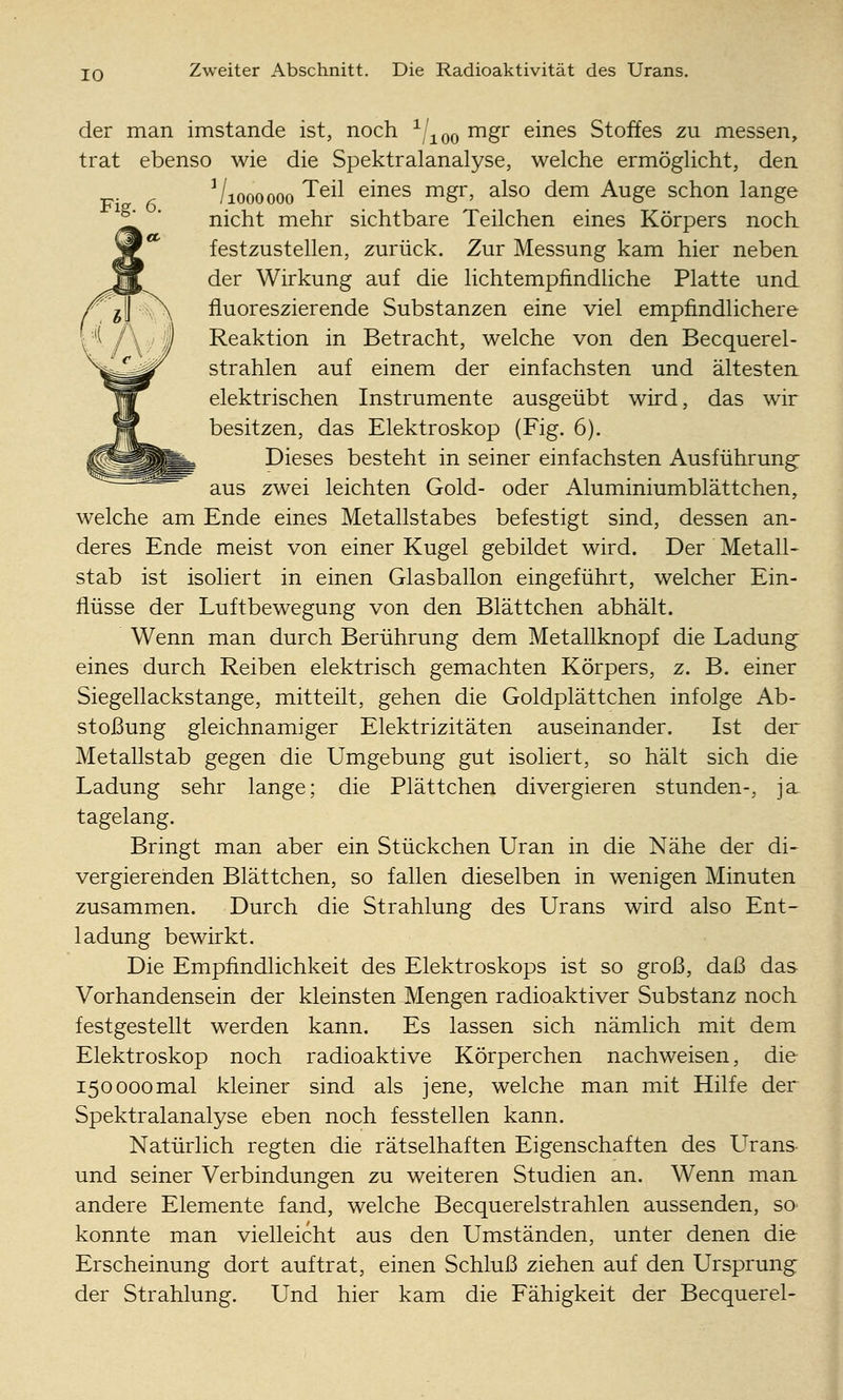 JO Zweiter Abschnitt. Die Radioaktivität des Urans. der man imstande ist, noch -^/^qq mgr eines Stoffes zu messen, trat ebenso wie die Spektralanalyse, welche ermöglicht, den Vioooooo ^^^^ eines mgr, also dem Auge schon lange nicht mehr sichtbare Teilchen eines Körpers noch festzustellen, zurück. Zur Messung kam hier neben der Wirkung auf die lichtempfindliche Platte und fluoreszierende Substanzen eine viel empfindlichere Reaktion in Betracht, welche von den Becquerel- strahlen auf einem der einfachsten und ältesten elektrischen Instrumente ausgeübt wird, das wir besitzen, das Elektroskop (Fig. 6). Dieses besteht in seiner einfachsten Ausführung- aus zwei leichten Gold- oder Aluminiumblättchen, welche am Ende eines Metallstabes befestigt sind, dessen an- deres Ende meist von einer Kugel gebildet wird. Der Metall- stab ist isoliert in einen Glasballon eingeführt, welcher Ein- flüsse der Luftbewegung von den Blättchen abhält. Wenn man durch Berührung dem Metallknopf die Ladung- eines durch Reiben elektrisch gemachten Körpers, z. B. einer Siegellackstange, mitteilt, gehen die Goldplättchen infolge Ab- stoßung gleichnamiger Elektrizitäten auseinander. Ist der Metallstab gegen die Umgebung gut isoliert, so hält sich die Ladung sehr lange; die Plättchen divergieren stunden-, ja tagelang. Bringt man aber ein Stückchen Uran in die Nähe der di- vergierenden Blättchen, so fallen dieselben in wenigen Minuten zusammen. Durch die Strahlung des Urans wird also Ent- ladung bewirkt. Die Empfindlichkeit des Elektroskops ist so groß, daß das Vorhandensein der kleinsten Mengen radioaktiver Substanz noch festgestellt werden kann. Es lassen sich nämlich mit dem Elektroskop noch radioaktive Körperchen nachweisen, die 150000mal kleiner sind als jene, welche man mit Hilfe der Spektralanalyse eben noch fesstellen kann. Natürlich regten die rätselhaften Eigenschaften des L^rans und seiner Verbindungen zu weiteren Studien an. Wenn man andere Elemente fand, welche Becquerelstrahlen aussenden, so^ konnte man vielleicht aus den Umständen, unter denen die Erscheinung dort auftrat, einen Schluß ziehen auf den Ursprung der Strahlung. Und hier kam die Fähigkeit der Becquerel-