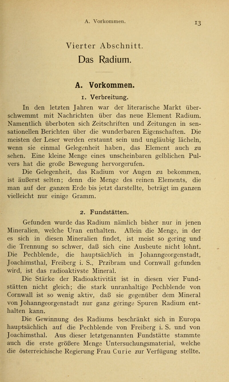 A. Vorkommen. jo Vierter Abschnitt. Das Radium. A. Vorkommen. 1. Verbreitung. In den letzten Jahren war der literarische Markt über- schwemmt mit Nachrichten über das neue Element Radium. Namentlich überboten sich Zeitschriften und Zeitungen in sen- sationellen Berichten über die wunderbaren Eigenschaften. Die meisten der Leser werden erstaunt sein und ungläubig lächeln, wenn sie einmal Gelegenheit haben, das Element auch zu sehen. Eine kleine Menge eines unscheinbaren gelblichen Pul- vers hat die große Bewegung hervorgerufen. Die Gelegenheit, das Radium vor Augen zu bekommen, ist äußerst selten; denn die Menge des reinen Elements, die man auf der ganzen Erde bis jetzt darstellte, beträgt im ganzen vielleicht nur einige Gramm. 2. Fundstätten. Gefunden wurde das Radium nämlich bisher nur in jenen Mineralien, welche Uran enthalten. Allein die Menge, in der es sich in diesen Mineralien findet, ist meist so gering und die Trennung so schwer, daß sich eine Ausbeute nicht lohnt. Die Pechblende, die hauptsächUch in Johanngeorgenstadt, Joachimsthal, Freiberg i. S., Przibram und Cornwall gefunden wird, ist das radioaktivste Mineral. Die Stärke der Radioaktivität ist in diesen vier Fund- stätten nicht gleich; die stark unranhaltige Pechblende von Cornwall ist so wenig aktiv, daß sie gegenüber dem Mineral von Johanngeorgenstadt nur ganz geringe Spuren Radium ent- halten kann. Die Gewinnung des Radiums beschränkt sich in Europa hauptsächlich auf die Pechblende von Freiberg i. S. und von Joachimsthal. Aus dieser letztgenannten Fundstätte stammte auch die erste größere Menge Untersuchungsmaterial, welche die österreichische Regierung Frau Curie zur Verfügung stellte.