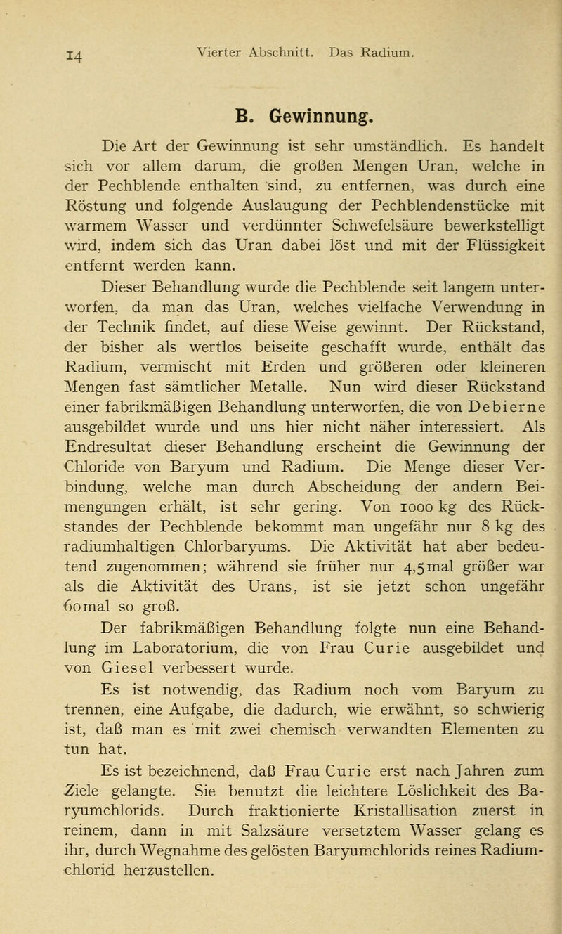 B. Gewinnung. Die Art der Gewinnung ist sehr umständlich. Es handelt sich vor allem darum, die großen Mengen Uran, welche in der Pechblende enthalten sind, zu entfernen, was durch eine Röstung und folgende Auslaugung der Pechblendenstücke mit warmem Wasser und verdünnter Schwefelsäure bewerksteUigt wird, indem sich das Uran dabei löst und mit der Flüssigkeit entfernt werden kann. Dieser Behandlung wurde die Pechblende seit langem unter- w^orfen, da man das Uran, welches vielfache Verwendung in der Technik findet, auf diese Weise gewinnt. Der Rückstand, der bisher als wertlos beiseite geschafft wurde, enthält das Radium, vermischt mit Erden und größeren oder kleineren Mengen fast sämtlicher Metalle. Nun wird dieser Rückstand einer fabrikmäßigen Behandlung unterworfen, die von Debierne ausgebildet wurde und uns hier nicht näher interessiert. Als Endresultat dieser Behandlung erscheint die Gewinnung der Chloride von Baryum und Radium. Die Menge dieser Ver- bindung, welche man durch Abscheidung der andern Bei- mengungen erhält, ist sehr gering. Von looo kg des Rück- standes der Pechblende bekommt man ungefähr nur 8 kg des radiumhaltigen Chlorbaryums. Die Aktivität hat aber bedeu- tend zugenommen; während sie früher nur 4,5mal größer war als die Ak^tivität des Urans, ist sie jetzt schon ungefähr 60mal so groß. Der fabrikmäßigen Behandlung folgte nun eine Behand- lung im Laboratorium, die von Frau Curie ausgebildet und von Giesel verbessert wurde. Es ist notwendig, das Radium noch vom Baryum zu trennen, eine Aufgabe, die dadurch, wie erwähnt, so schwierig ist, daß man es mit zwei chemisch verwandten Elementen zu tun hat. Es ist bezeichnend, daß Frau Curie erst nach Jahren zum Ziele gelangte. Sie benutzt die leichtere Löslichkeit des Ba- ryumchlorids. Durch fraktionierte Kristallisation zuerst in reinem, dann in mit Salzsäure versetztem Wasser gelang es ihr, durch Wegnahme des gelösten Baryumchlorids reines Radium- chlorid herzustellen.