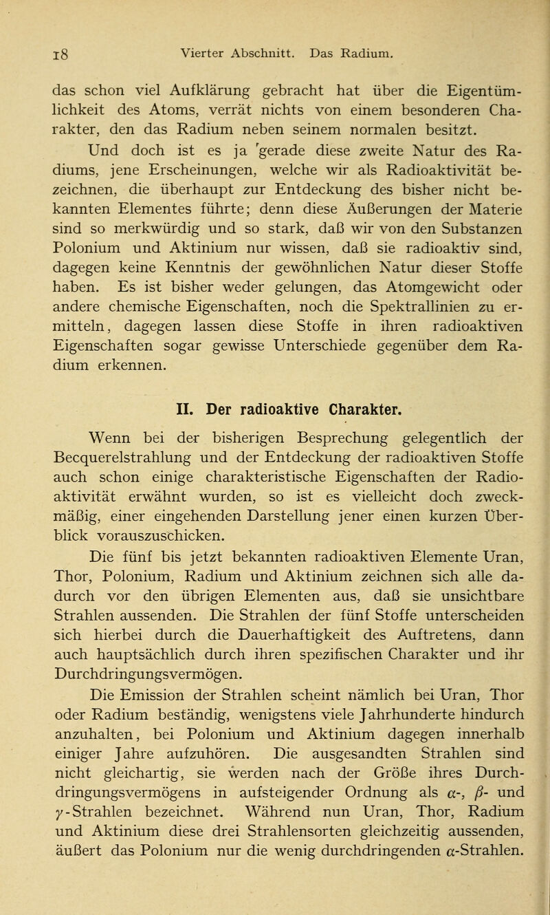 das schon viel Aufklärung gebracht hat über die Eigentüm- lichkeit des Atoms, verrät nichts von einem besonderen Cha- rakter, den das Radium neben seinem normalen besitzt. Und doch ist es ja gerade diese zweite Natur des Ra- diums, jene Erscheinungen, welche wir als Radioaktivität be- zeichnen, die überhaupt zur Entdeckung des bisher nicht be- kannten Elementes führte; denn diese Äußerungen der Materie sind so merkwürdig und so stark, daß wir von den Substanzen Polonium und Aktinium nur wissen, daß sie radioaktiv sind, dagegen keine Kenntnis der gewöhnlichen Natur dieser Stoffe haben. Es ist bisher weder gelungen, das Atomgewicht oder andere chemische Eigenschaften, noch die Spektrallinien zu er- mitteln, dagegen lassen diese Stoffe in ihren radioaktiven Eigenschaften sogar gewisse Unterschiede gegenüber dem Ra- dium erkennen. II. Der radioaktive Charakter. Wenn bei der bisherigen Besprechung gelegentlich der Becquerelstrahlung und der Entdeckung der radioaktiven Stoffe auch schon einige charakteristische Eigenschaften der Radio- aktivität erwähnt wurden, so ist es vielleicht doch zweck- mäßig, einer eingehenden Darstellung jener einen kurzen Über- blick vorauszuschicken. Die fünf bis jetzt bekannten radioaktiven Elemente Uran, Thor, Polonium, Radium und Aktinium zeichnen sich alle da- durch vor den übrigen Elementen aus, daß sie unsichtbare Strahlen aussenden. Die Strahlen der fünf Stoffe unterscheiden sich hierbei durch die Dauerhaftigkeit des Auftretens, dann auch hauptsächlich durch ihren spezifischen Charakter und ihr Dur chdringungs vermögen. Die Emission der Strahlen scheint nämlich bei Uran, Thor oder Radium beständig, wenigstens viele Jahrhunderte hindurch anzuhalten, bei Polonium und Aktinium dagegen innerhalb einiger Jahre aufzuhören. Die ausgesandten Strahlen sind nicht gleichartig, sie werden nach der Größe ihres Durch- dringungsvermögens in aufsteigender Ordnung als a-, ß- und 7-Strahlen bezeichnet. Während nun Uran, Thor, Radium und Aktinium diese drei Strahlensorten gleichzeitig aussenden, äußert das Polonium nur die wenig durchdringenden cc-Strahlen. J