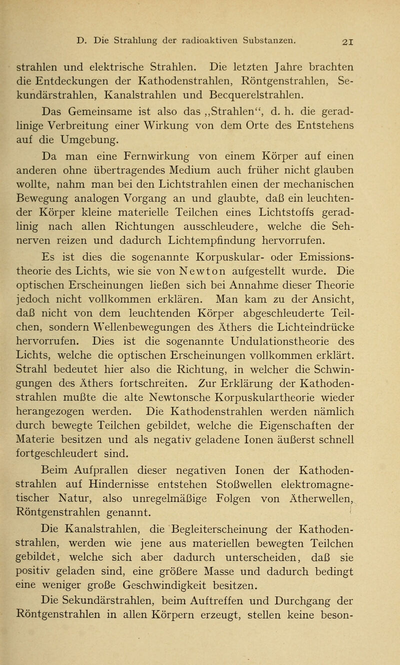 strahlen und elektrische Strahlen. Die letzten Jahre brachten die Entdeckungen der Kathodenstrahlen, Röntgenstrahlen, Se- kundärstrahlen, Kanalstrahlen und Becquerelstrahlen. Das Gemeinsame ist also das ,,Strahlen, d. h. die gerad- linige Verbreitung einer Wirkung von dem Orte des Entstehens auf die Umgebung. Da man eine Fernwirkung von einem Körper auf einen anderen ohne übertragendes Medium auch früher nicht glauben wollte, nahm man bei den Lichtstrahlen einen der mechanischen Bewegung analogen Vorgang an und glaubte, daß ein leuchten- der Körper kleine materielle Teilchen eines Lichtstoffs gerad- linig nach allen Richtungen ausschleudere, welche die Seh- nerven reizen und dadurch Lichtempfindung hervorrufen. Es ist dies die sogenannte Korpuskular- oder Emissions- theorie des Lichts, wie sie von Newton aufgestellt wurde. Die optischen Erscheinungen ließen sich bei Annahme dieser Theorie jedoch nicht vollkommen erklären. Man kam zu der Ansicht, daß nicht von dem leuchtenden Körper abgeschleuderte Teil- chen, sondern Wellenbewegungen des Äthers die Lichteindrücke hervorrufen. Dies ist die sogenannte Undulationstheorie des Lichts, welche die optischen Erscheinungen vollkommen erklärt. Strahl bedeutet hier also die Richtung, in welcher die Schwin- gungen des Äthers fortschreiten. Zur Erklärung der Kathoden- strahlen mußte die alte Newtonsche Korpuskulartheorie wieder herangezogen werden. Die Kathodenstrahlen werden nämlich durch bewegte Teilchen gebildet, welche die Eigenschaften der Materie besitzen und als negativ geladene Ionen äußerst schnell fortgeschleudert sind. Beim Aufprallen dieser negativen Ionen der Kathoden- strahlen auf Hindernisse entstehen Stoßwellen elektromagne- tischer Natur, also unregelmäßige Folgen von Ätherwellen, Röntgenstrahlen genannt. ''■ Die Kanalstrahlen, die Begleiterscheinung der Kathoden- strahlen, werden wie jene aus materiellen bewegten Teilchen gebildet, welche sich aber dadurch unterscheiden, daß sie positiv geladen sind, eine größere Masse und dadurch bedingt eine weniger große Geschwindigkeit besitzen. Die Sekundärstrahlen, beim Auftreffen und Durchgang der Röntgenstrahlen in allen Körpern erzeugt, stellen keine beson-