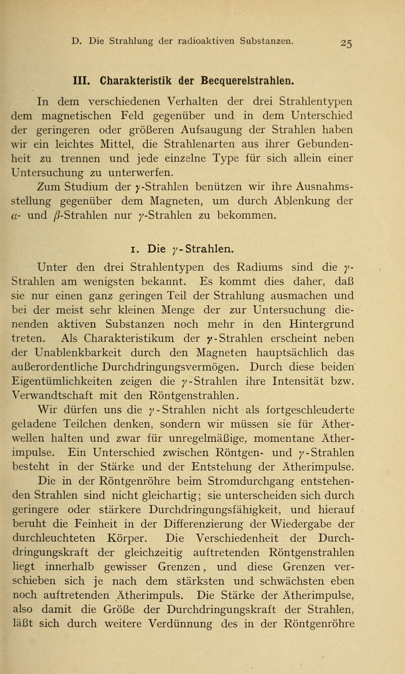 III. Charakteristik der Becquerelstrahlen. In dem verschiedenen Verhalten der drei Strahlentypen dem magnetischen Feld gegenüber und in dem Unterschied der geringeren oder größeren Aufsaugung der Strahlen haben wir ein leichtes Mittel, die Strahlenarten aus ihrer Gebunden- heit zu trennen und jede einzelne Type für sich allein einer Untersuchung zu unterwerfen. Zum Studium der y-Strahlen benützen wir ihre Ausnahms- stellung gegenüber dem Magneten, um durch Ablenkung der a- und ^-Strahlen nur ^-Strahlen zu bekommen. I. Die j^-Strahlen. Unter den drei Strahlentypen des Radiums sind die y- Strahlen am wenigsten bekannt. Es kommt dies daher, daß sie nur einen ganz geringen Teil der Strahlung ausmachen und bei der meist sehr kleinen Menge der zur Untersuchung die- nenden aktiven Substanzen noch mehr in den Hintergrund treten. Als Charakteristikum der y-Strahlen erscheint neben der Unablenkbarkeit durch den Magneten hauptsächlich das außerordentliche Durchdringungsvermögen. Durch diese beiden Eigentümlichkeiten zeigen die 7-Strahlen ihre Intensität bzw. Verwandtschaft mit den Röntgenstrahlen. Wir dürfen uns die 7-Strahlen nicht als fortgeschleuderte geladene Teilchen denken, sondern wir müssen sie für Äther- wellen halten und zwar für unregelmäßige, momentane Äther- impulse. Ein Unterschied zwischen Röntgen- und 7-Strahlen besteht in der Stärke und der Entstehung der Ätherimpulse. Die in der Röntgenröhre beim Stromdurchgang entstehen- den Strahlen sind nicht gleichartig; sie unterscheiden sich durch geringere oder stärkere Durchdringungsfähigkeit, und hierauf beruht die Feinheit in der Differenzierung der Wiedergabe der durchleuchteten Körper. Die Verschiedenheit der Durch- dringungskraft der gleichzeitig auftretenden Röntgenstrahlen hegt innerhalb gewisser Grenzen, und diese Grenzen ver- schieben sich je nach dem stärksten und schwächsten eben noch auftretenden Ätherimpuls. Die Stärke der Ätherimpulse, also damit die Größe der Durchdringungskraft der Strahlen, läßt sich durch weitere Verdünnung des in der Röntgenröhre