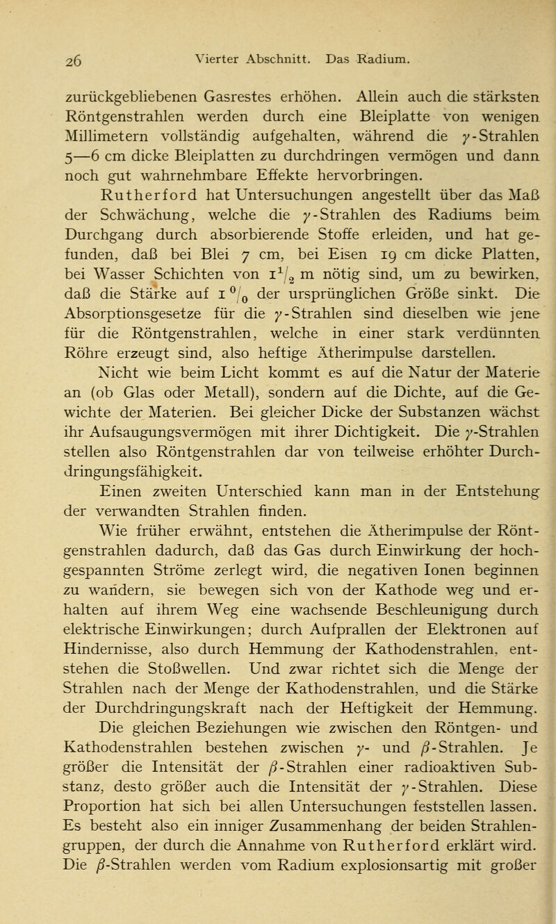 zurückgebliebenen Gasrestes erhöhen. Allein auch die stärksten Röntgenstrahlen werden durch eine Bleiplatte von wenigen Millimetern vollständig aufgehalten, während die )'-Strahlen 5—6 cm dicke Bleiplatten zu durchdringen vermögen und dann noch gut wahrnehmbare Effekte hervorbringen. Rutherford hat Untersuchungen angestellt über das Maß der Schwächung, welche die /-Strahlen des Radiums beim Durchgang durch absorbierende Stoffe erleiden, und hat ge- funden, daß bei Blei 7 cm, bei Eisen 19 cm dicke Platten, bei Wasser Schichten von 1^/2 m nötig sind, um zu bewirken, daß die Stärke auf i ^Iq der ursprünglichen Größe sinkt. Die Absorptionsgesetze für die 7-Strahlen sind dieselben wie jene für die Röntgenstrahlen, welche in einer stark verdünnten Röhre erzeugt sind, also heftige Ätherimpulse darstellen. Nicht wie beim Licht kommt es auf die Natur der Materie an (ob Glas oder Metall), sondern auf die Dichte, auf die Ge- wichte der Materien. Bei gleicher Dicke der Substanzen w^ächst ihr Aufsaugungsvermögen mit ihrer Dichtigkeit. Die 7-Strahlen stellen also Röntgenstrahlen dar von teilweise erhöhter Durch- dringungsfähigkeit. Einen zweiten Unterschied kann man in der Entstehung der verwandten Strahlen finden. Wie früher erwähnt, entstehen die Ätherimpulse der Rönt- genstrahlen dadurch, daß das Gas durch Einwirkung der hoch- gespannten Ströme zerlegt wird, die negativen Ionen beginnen zu wandern, sie bewegen sich von der Kathode weg und er- halten auf ihrem Weg eine wachsende Beschleunigung durch elektrische Einwirkungen; durch Aufprallen der Elektronen auf Hindernisse, also durch Hemmung der Kathodenstrahlen, ent- stehen die Stoßwellen. Und zwar richtet sich die Menge der Strahlen nach der Menge der Kathodenstrahlen, und die Stärke der Durchdringungskraft nach der Heftigkeit der Hemmung. Die gleichen Beziehungen wie zwischen den Röntgen- und Kathodenstrahlen bestehen zwischen y- und ^-Strahlen. Je größer die Intensität der ß-Strahlen einer radioaktiven Sub- stanz, desto größer auch die Intensität der /-Strahlen. Diese Proportion hat sich bei allen Untersuchungen feststellen lassen. Es besteht also ein inniger Zusammenhang der beiden Strahlen- gruppen, der durch die Annahme von Rutherford erklärt wird. Die yö-Strahlen werden vom Radium explosionsartig mit großer