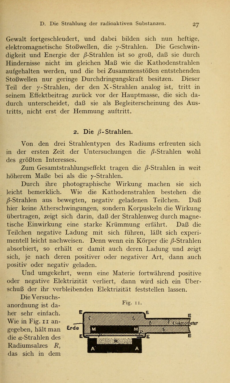 Gewalt fortgeschleudert, und dabei bilden sich nun heftige, elektromagnetische Stoßwellen, die 7-Strahlen. Die Geschwin- digkeit und Energie der ^-Strahlen ist so groß, daß sie durch Hindernisse nicht im gleichen Maß wie die Kathodenstrahlen aufgehalten werden, und die bei Zusammenstößen entstehenden Stoßwellen nur geringe Durchdringungskraft besitzen. Dieser Teil der 7-Strahlen, der den X-Strahlen analog ist, tritt in seinem Effektbeitrag zurück vor der Hauptmasse, die sich da- durch unterscheidet, daß sie als Begleiterscheinung des Aus- tritts, nicht erst der Hemmung auftritt. 2. Die ^-Strahlen. Von den drei Strahlentypen des Radiums erfreuten sich in der ersten Zeit der Untersuchungen die /^-Strahlen wohl des größten Interesses. Zum Gesamtstrahlungseffekt tragen die ^5-Strahlen in weit höherem Maße bei als die y-Strahlen. Durch ihre photographische Wirkung machen sie sich leicht bemerklich. Wie die Kathodenstrahlen bestehen die ^-Strahlen aus bewegten, negativ geladenen Teilchen. Daß hier keine Ätherschwingungen, sondern Korpuskeln die Wirkung übertragen, zeigt sich darin, daß der Strahlenweg durch magne- tische Einwirkung eine starke Krümmung erfährt. Daß die Teilchen negative Ladung mit sich führen, läßt sich experi- mentell leicht nachweisen. Denn wenn ein Körper die /9-Strahlen absorbiert, so erhält er damit auch deren Ladung und zeigt sich, je nach deren positiver oder negativer Art, dann auch positiv oder negativ geladen. Und umgekehrt, wenn eine Materie fortwährend positive oder negative Elektrizität verliert, dann wird sich ein Über- schuß der ihr verbleibenden Elektrizität feststellen lassen. Die Versuchs- anordnung ist da- ^^' * her sehr einfach. Wie in Fig. 11 an- gegeben, hält man die cc-Strahlen des Radiumsalzes R, das sich in dem Erde etef