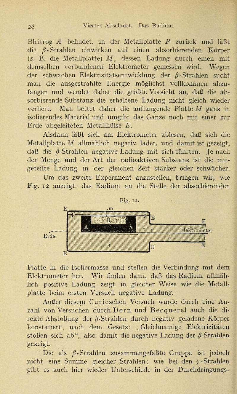 Bleitrog A befindet, in der Metallplatte P zurück und läßt die /5-Strahlen einwirken auf einen absorbierenden Körper (z. B. die Metallplatte) M, dessen Ladung durch einen mit demselben verbundenen Elektrometer gemessen wird. Wegen der schwachen Elektrizitätsentwicklung der /5-Strahlen sucht man die ausgestrahlte Energie möglichst vollkommen abzu- fangen und wendet daher die größte Vorsicht an, daß die ab- sorbierende Substanz die erhaltene Ladung nicht gleich wieder verliert. Man bettet daher die auffangende Platte M ganz in isolierendes Material und umgibt das Ganze noch mit einer zur Erde abgeleiteten Metallhülse E. Alsdann läßt sich amx Elektrometer ablesen, daß sich die Metallplatte M allmählich negativ ladet, und damit ist gezeigt, daß die /^-Strahlen negative Ladung mit sich führten. Je nach der Menge und der Art der radioaktiven Substanz ist die mit- geteilte Ladung in der gleichen Zeit stärker oder schwächer. Um das zweite Experiment anzustellen, bringen wir, wie Fig. 12 anzeigt, das Radium an die Stelle der absorbierenden Erde Fig. 12. w W^: ^ V. i i t »««ffSSter Platte in die Isoliermasse und stellen die Verbindung mit dem Elektrometer her. Wir finden dann, daß das Radium allmäh- lich positive Ladung zeigt in gleicher Weise wie die Metall- platte beim ersten Versuch negative Ladung. Außer diesem Curieschen Versuch wurde durch eine An- zahl von Versuchen durch Dorn und Becquerel auch die di- rekte Abstoßung der ^-Strahlen durch negativ geladene Körper konstatiert, nach dem Gesetz: „Gleichnamige Elektrizitäten stoßen sich ab, also damit die negative Ladung der /5-Strahlen gezeigt. Die als ^-Strahlen zusammengefaßte Gruppe ist jedoch nicht eine Summe gleicher Strahlen; wie bei den 7-Strahlen gibt es auch hier wieder Unterschiede in der Durchdringungs-