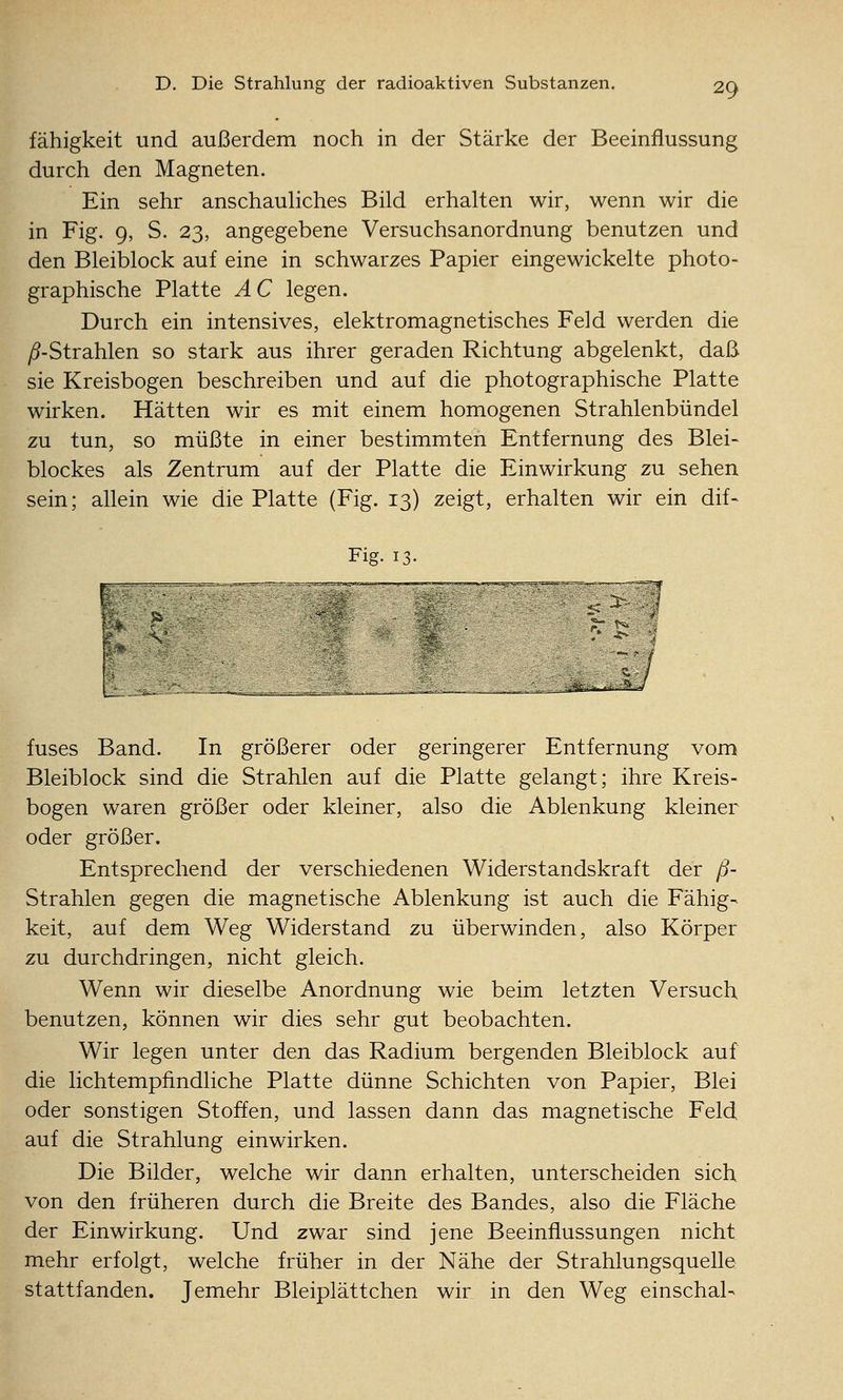 fähigkeit und außerdem noch in der Stärke der Beeinflussung durch den Magneten. Ein sehr anschauHches Bild erhalten wir, wenn wir die in Fig. 9, S. 23, angegebene Versuchsanordnung benutzen und den Bleiblock auf eine in schwarzes Papier eingewickelte photo- graphische Platte AC legen. Durch ein intensives, elektromagnetisches Feld werden die y5-Strahlen so stark aus ihrer geraden Richtung abgelenkt, daß sie Kreisbogen beschreiben und auf die photographische Platte wirken. Hätten wir es mit einem homogenen Strahlenbündel zu tun, so müßte in einer bestimmten Entfernung des Blei- blockes als Zentrum auf der Platte die Einwirkung zu sehen sein; allein wie die Platte (Fig. 13) zeigt, erhalten wir ein dif- Fig. 13. L fuses Band. In größerer oder geringerer Entfernung vom Bleiblock sind die Strahlen auf die Platte gelangt; ihre Kreis- bogen waren größer oder kleiner, also die Ablenkung kleiner oder größer. Entsprechend der verschiedenen Widerstandskraft der ß- Strahlen gegen die magnetische Ablenkung ist auch die Fähig- keit, auf dem Weg Widerstand zu überwinden, also Körper zu durchdringen, nicht gleich. Wenn wir dieselbe Anordnung wie beim letzten Versuch benutzen, können wir dies sehr gut beobachten. Wir legen unter den das Radium bergenden Bleiblock auf die lichtempfindliche Platte dünne Schichten von Papier, Blei oder sonstigen Stoffen, und lassen dann das magnetische Feld auf die Strahlung einwirken. Die Bilder, welche wir dann erhalten, unterscheiden sich von den früheren durch die Breite des Bandes, also die Fläche der Einwirkung. Und zwar sind jene Beeinflussungen nicht mehr erfolgt, welche früher in der Nähe der Strahlungsquelle stattfanden. Jemehr Bleiplättchen wir in den Weg einschal-