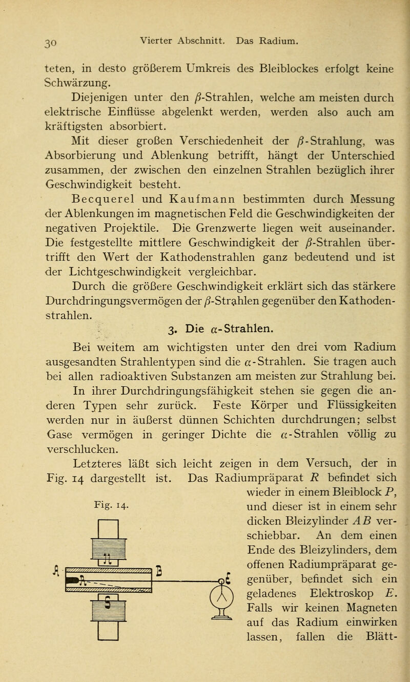 teten, in desto größerem Umkreis des Bleiblockes erfolgt keine Schwärzung. Diejenigen unter den yS-Strahlen, welche am meisten durch elektrische Einflüsse abgelenkt werden, werden also auch am kräftigsten absorbiert. Mit dieser großen Verschiedenheit der /5-Strahlung, was Absorbierung und Ablenkung betrifft, hängt der Unterschied zusammen, der zwischen den einzelnen Strahlen bezüglich ihrer Geschwindigkeit besteht. Becquerel und Kaufmann bestimmten durch Messung der Ablenkungen im magnetischen Feld die Geschwindigkeiten der negativen Projektile. Die Grenzwerte liegen weit auseinander. Die festgestellte mittlere Geschwindigkeit der ^-Strahlen über- trifft den Wert der Kathodenstrahlen ganz bedeutend und ist der Lichtgeschwindigkeit vergleichbar. Durch die größere Geschwindigkeit erklärt sich das stärkere Durchdringungsvermögen der ^-Str^-hlen gegenüber den Kathoden- strahlen. 3. Die a-Strahlen. Bei weitem am wichtigsten unter den drei vom Radium ausgesandten Strahlentypen sind die cc-Strahlen. Sie tragen auch bei allen radioaktiven Substanzen am meisten zur Strahlung bei. In ihrer Durchdringungsfähigkeit stehen sie gegen die an- deren Typen sehr zurück. Feste Körper und Flüssigkeiten werden nur in äußerst dünnen Schichten durchdrungen; selbst Gase vermögen in geringer Dichte die a-Strahlen völlig zu verschlucken. Letzteres läßt sich leicht zeigen in dem Versuch, der in Fig. 14 dargestellt ist. Das Radiumpräparat R befindet sich wieder in einem Bleiblock P, Fig. 14. J[ ■ y//////////////////,////-'^^-'^^^^/^/^ 2 »ft-^ ■M^M/^y/^^^/^i>^^^^^^^^, und dieser ist in einem sehr dicken Bleizylinder A B ver- schiebbar. An dem einen Ende des Bleizylinders, dem offenen Radiumpräparat ge- genüber, befindet sich ein geladenes Elektroskop E, Falls wir keinen Magneten auf das Radium einwirken lassen, fallen die Blatt-