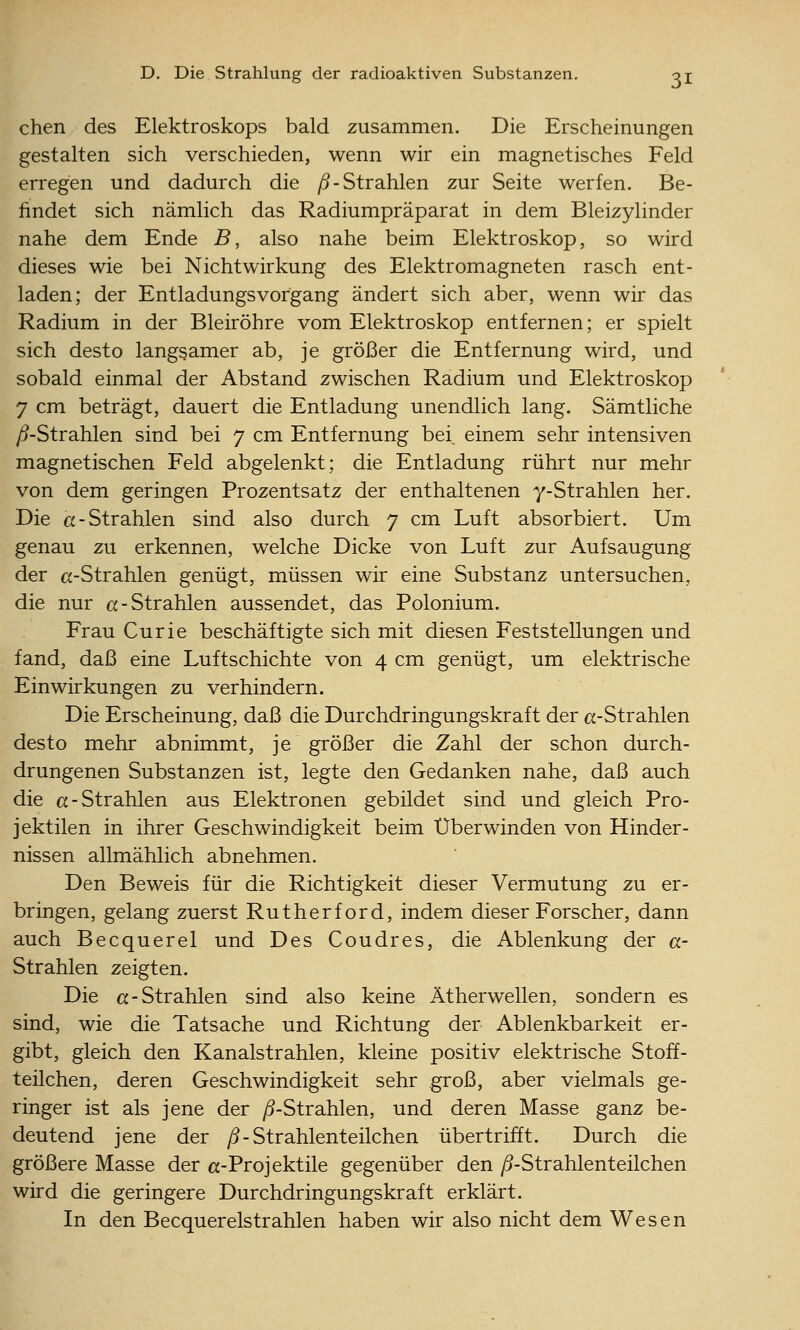 chen des Elektroskops bald zusammen. Die Erscheinungen gestalten sich verschieden, wenn wir ein magnetisches Feld erregen und dadurch die /5-Strahlen zur Seite werfen. Be- findet sich nämlich das Radiumpräparat in dem Bleizylinder nahe dem Ende B, also nahe beim Elektroskop, so wird dieses wie bei Nichtwirkung des Elektromagneten rasch ent- laden; der Entladungsvorgang ändert sich aber, wenn wir das Radium in der Bleiröhre vom Elektroskop entfernen; er spielt sich desto langsamer ab, je größer die Entfernung wird, und sobald einmal der Abstand zwischen Radium und Elektroskop 7 cm beträgt, dauert die Entladung unendlich lang. Sämtliche /^-Strahlen sind bei 7 cm Entfernung bei, einem sehr intensiven magnetischen Feld abgelenkt; die Entladung rührt nur mehr von dem geringen Prozentsatz der enthaltenen y-Strahlen her. Die a-Strahlen sind also durch 7 cm Luft absorbiert. Um genau zu erkennen, welche Dicke von Luft zur Aufsaugung der cc-Strahlen genügt, müssen wir eine Substanz untersuchen, die nur «-Strahlen aussendet, das Polonium. Frau Curie beschäftigte sich mit diesen Feststellungen und fand, daß eine Luftschichte von 4 cm genügt, um elektrische Einwirkungen zu verhindern. Die Erscheinung, daß die Durchdringungskraft der et-Strahlen desto mehr abnimmt, je größer die Zahl der schon durch- drungenen Substanzen ist, legte den Gedanken nahe, daß auch die et-Strahlen aus Elektronen gebildet sind und gleich Pro- jektilen in ihrer Geschwindigkeit beim Überwinden von Hinder- nissen allmählich abnehmen. Den Beweis für die Richtigkeit dieser Vermutung zu er- bringen, gelang zuerst Rutherford, indem dieser Forscher, dann auch Becquerel und Des Coudres, die Ablenkung der a- Strahlen zeigten. Die «-Strahlen sind also keine Ätherwellen, sondern es sind, wie die Tatsache und Richtung der Ablenkbarkeit er- gibt, gleich den Kanalstrahlen, kleine positiv elektrische Stoff- teüchen, deren Geschwindigkeit sehr groß, aber vielmals ge- ringer ist als jene der ^S-Strahlen, und deren Masse ganz be- deutend jene der /5- Strahlenteilchen übertrifft. Durch die größere Masse der ct-Projektüe gegenüber den yö-Strahlenteilchen wird die geringere Durchdringungskraft erklärt. In den Becquerelstrahlen haben wir also nicht dem Wesen