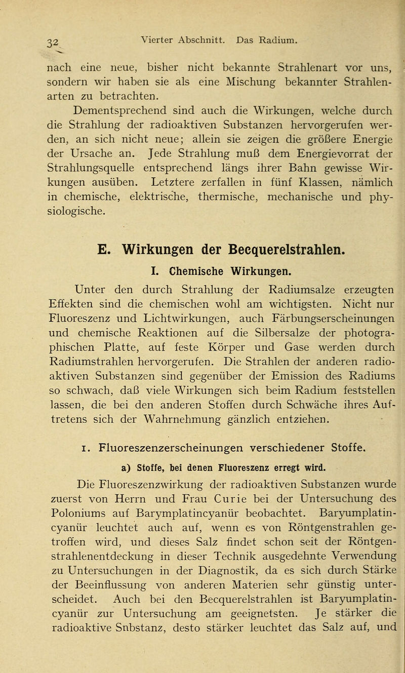 nach eine neue, bisher nicht bekannte Strahlenart vor uns, sondern wir haben sie als eine Mischung bekannter Strahlen- arten zu betrachten. Dementsprechend sind auch die Wirkungen, welche durch die Strahlung der radioaktiven Substanzen hervorgerufen wer- den, an sich nicht neue; allein sie zeigen die größere Energie der Ursache an. Jede Strahlung muß dem Energievorrat der Strahlungsquelle entsprechend längs ihrer Bahn gewisse Wir- kungen ausüben. Letztere zerfallen in fünf Klassen, nämlich in chemische, elektrische, thermische, mechanische und phy- siologische. E. Wirkungen der Beequerelstrahlen. I. Chemische Wirkungen. Unter den durch Strahlung der Radiumsalze erzeugten Effekten sind die chemischen wohl am wichtigsten. Nicht nur Fluoreszenz und Licht Wirkungen, auch Färbungserscheinungen und chemische Reaktionen auf die Silbersalze der photogra- phischen Platte, auf feste Körper und Gase werden durch Radiumstrahlen hervorgerufen. Die Strahlen der anderen radio- aktiven Substanzen sind gegenüber der Emission des Radiums so schwach, daß viele Wirkungen sich beim Radium feststellen lassen, die bei den anderen Stoffen durch Schwäche ihres Auf- tretens sich der Wahrnehmung gänzlich entziehen. I. Fluoreszenzerscheinungen verschiedener Stoffe. a) Stoffe, bei denen Fluoreszenz erregt wird. Die Fluoreszenzwirkung der radioaktiven Substanzen wurde zuerst von Herrn und Frau Curie bei der Untersuchung des Poloniums auf Barymplatincyanür beobachtet. Barjriimplatin- cyanür leuchtet auch auf, wenn es von Röntgenstrahlen ge- troffen wird, und dieses Salz findet schon seit der Röntgen- strahlenentdeckung in dieser Technik ausgedehnte Verwendung zu Untersuchungen in der Diagnostik, da es sich durch Stärke der Beeinflussung von anderen Materien sehr günstig unter- scheidet. Auch bei den Beequerelstrahlen ist Baryumplatin- cyanür zur Untersuchung am geeignetsten. Je stärker die radioaktive Substanz, desto stärker leuchtet das Salz auf, und