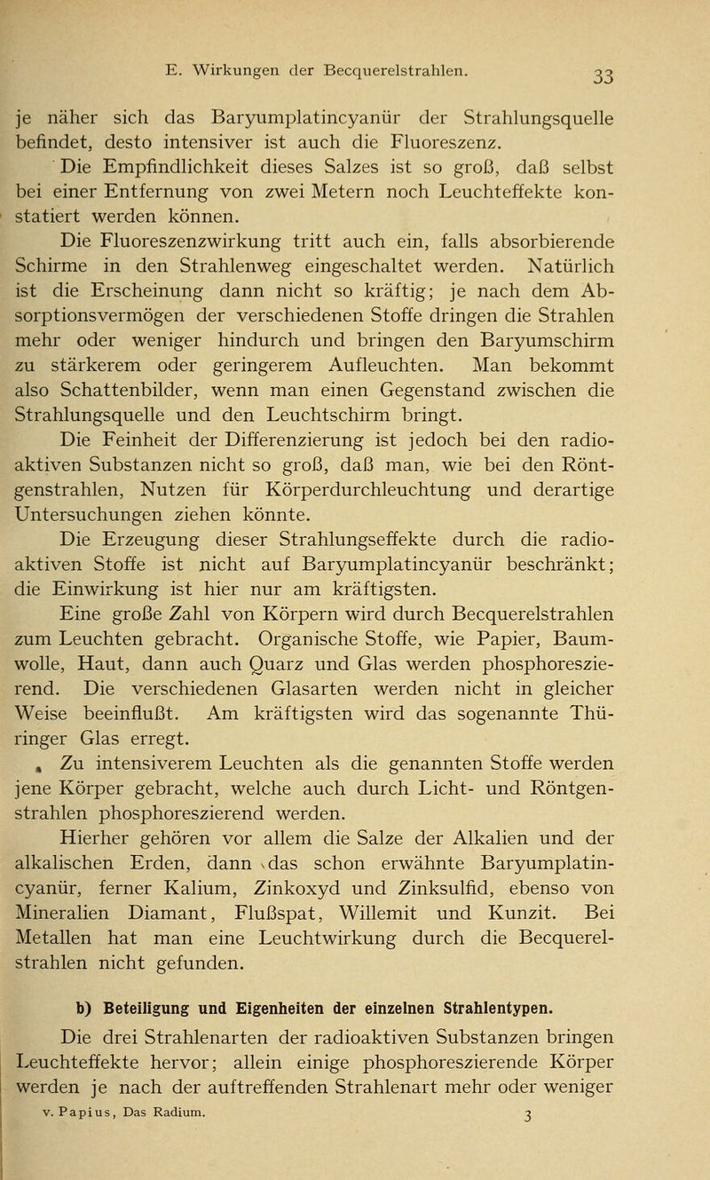 je näher sich das Baryumplatincyanür der Strahlungsquelle befindet, desto intensiver ist auch die Fluoreszenz. Die Empfindlichkeit dieses Salzes ist so groß, daß selbst bei einer Entfernung von zwei Metern noch Leuchteffekte kon- statiert werden können. Die Fluoreszenzwirkung tritt auch ein, falls absorbierende Schirme in den Strahlenweg eingeschaltet werden. Natürlich ist die Erscheinung dann nicht so kräftig; je nach dem Ab- sorptionsvermögen der verschiedenen Stoffe dringen die Strahlen mehr oder weniger hindurch und bringen den Baryumschirm zu stärkerem oder geringerem Aufleuchten. Man bekommt also Schattenbilder, wenn man einen Gegenstand zwischen die Strahlungsquelle und den Leuchtschirm bringt. Die Feinheit der Differenzierung ist jedoch bei den radio- aktiven Substanzen nicht so groß, daß man, wie bei den Rönt- genstrahlen, Nutzen für Körperdurchleuchtung und derartige Untersuchungen ziehen könnte. Die Erzeugung dieser Strahlungseffekte durch die radio- aktiven Stoffe ist nicht auf Baryumplatincyanür beschränkt; die Einwirkung ist hier nur am kräftigsten. Eine große Zahl von Körpern wird durch Becquerelstrahlen zum Leuchten gebracht. Organische Stoffe, wie Papier, Baum- wolle, Haut, dann auch Quarz und Glas werden phosphoreszie- rend. Die verschiedenen Glasarten werden nicht in gleicher Weise beeinflußt. Am kräftigsten wird das sogenannte Thü- ringer Glas erregt. » Zu intensiverem Leuchten als die genannten Stoffe werden jene Körper gebracht, welche auch durch Licht- und Röntgen- strahlen phosphoreszierend werden. Hierher gehören vor allem die Salze der Alkalien und der alkalischen Erden, dann xdas schon erwähnte Baryumplatin- cyanür, ferner Kalium, Zinkoxyd und Zinksulfid, ebenso von Mineralien Diamant, Flußspat, Willemit und Kunzit. Bei Metallen hat man eine Leuchtwirkung durch die Becquerel- strahlen nicht gefunden. b) Beteiligung und Eigenheiten der einzelnen Strahlentypen. Die drei Strahlenarten der radioaktiven Substanzen bringen Leuchteffekte hervor; allein einige phosphoreszierende Körper werden je nach der auf treffenden Strahlenart mehr oder weniger