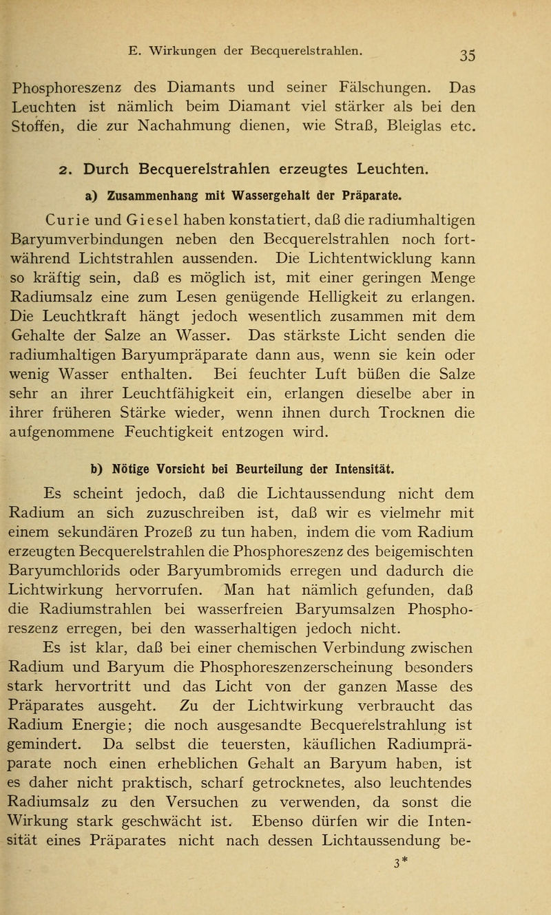 Phosphoreszenz des Diamants und seiner Fälschungen. Das Leuchten ist nämhch beim Diamant viel stärker als bei den Stoffen, die zur Nachahmung dienen, wie Straß, Bleiglas etc. 2. Durch Becquerelstrahlen erzeugtes Leuchten. a) Zusammenhang mit Wassergehalt der Präparate. Curie und Gi esel haben konstatiert, daß die radiumhaltigen Baryumverbindungen neben den Becquerelstrahlen noch fort- während Lichtstrahlen aussenden. Die Lichtentwicklung kann so kräftig sein, daß es möglich ist, mit einer geringen Menge Radiumsalz eine zum Lesen genügende Helligkeit zu erlangen. Die Leuchtkraft hängt jedoch wesentlich zusammen mit dem Gehalte der Salze an Wasser. Das stärkste Licht senden die radiumhaltigen Baryumpräparate dann aus, wenn sie kein oder wenig Wasser enthalten. Bei feuchter Luft büßen die Salze sehr an ihrer Leuchtfähigkeit ein, erlangen dieselbe aber in ihrer früheren Stärke wieder, wenn ihnen durch Trocknen die aufgenommene Feuchtigkeit entzogen wird. b) Nötige Vorsicht bei Beurteilung der Intensität. Es scheint jedoch, daß die Lichtaussendung nicht dem Radium an sich zuzuschreiben ist, daß wir es vielmehr mit einem sekundären Prozeß zu tun haben, indem die vom Radium erzeugten Becquerelstrahlen die Phosphoreszenz des beigemischten Bar3mmchlorids oder Barjmmbromids erregen und dadurch die Lichtwirkung hervorrufen. Man hat nämlich gefunden, daß die Radiumstrahlen bei wasserfreien Baryumsalzen Phospho- reszenz erregen, bei den wasserhaltigen jedoch nicht. Es ist klar, daß bei einer chemischen Verbindung zwischen Radium und Baryum die Phosphoreszenzerscheinung besonders stark hervortritt und das Licht von der ganzen Masse des Präparates ausgeht. Zu der Lichtwirkung verbraucht das Radium Energie; die noch ausgesandte Becquerelstrahlung ist gemindert. Da selbst die teuersten, käuflichen Radiumprä- parate noch einen erheblichen Gehalt an Baryum haben, ist es daher nicht praktisch, scharf getrocknetes, also leuchtendes Radiumsalz zu den Versuchen zu verwenden, da sonst die Wirkung stark geschwächt ist. Ebenso dürfen wir die Inten- sität eines Präparates nicht nach dessen Lichtaussendung be-