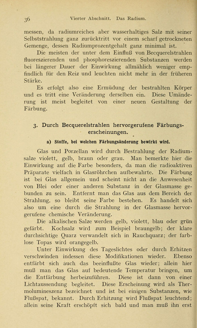 messen, da radiumreiches aber wasserhaltiges Salz mit seiner Selbststrahlung ganz zurücktritt vor einem scharf getrockneten Gemenge, dessen Radiumprozentgehalt ganz minimal ist. Die meisten der unter dem Einfluß von Becquerelstrahlen fluoreszierenden und phosphoreszierenden Substanzen werden bei längerer Dauer der Einwirkung allmählich weniger emp- findlich für den Reiz und leuchten nicht mehr in der früheren Stärke. Es erfolgt also eine Ermüdung der bestrahlten Körper und es tritt eine Veränderung derselben ein. Diese Umände- rung ist meist begleitet von einer neuen Gestaltung der Färbung. 3. Durch Becquerelstrahlen hervorgerufene Färbungs- erscheinungen. a) Stoffe, bei welchen Färbungsänderung bewirkt wird. Glas und Porzellan wird durch Bestrahlung der Radium- salze violett, gelb, braun oder grau. Man bemerkte hier die Einwirkung auf die Farbe besonders, da man die radioaktiven Präparate vielfach in Glasröhrchen aufbewahrte. Die Färbung ist bei Glas allgemein und scheint nicht an die Anwesenheit von Blei oder einer anderen Substanz in der Glasmasse ge- bunden zu sein. Entfernt man das Glas aus dem Bereich der Strahlung, so bleibt seine Farbe bestehen. Es handelt sich also um eine durch die Strahlung in der Glasmasse hervor- gerufene chemische Veränderung. Die alkalischen Salze werden gelb, violett, blau oder grün gefärbt. Kochsalz wird zum Beispiel braungelb; der klare durchsichtige Quarz verwandelt sich in Rauchquarz; der farb- lose Topas wird orangegelb. Unter Einwirkung des Tageslichtes oder durch Erhitzen verschwinden indessen diese Modifikationen wieder. Ebenso entfärbt sich auch das beeinflußte Glas wieder; allein hier muß man das Glas auf bedeutende Temperatur bringen, um die Entfärbung herbeizuführen. Diese ist dann von einer Lichtaussendung begleitet. Diese Erscheinung wird als Ther- molumineszenz bezeichnet und ist bei einigen Substanzen, wie Flußspat, bekannt. Durch Erhitzung wird Flußspat leuchtend; allein seine Kraft erschöpft sich bald und man muß ihn erst