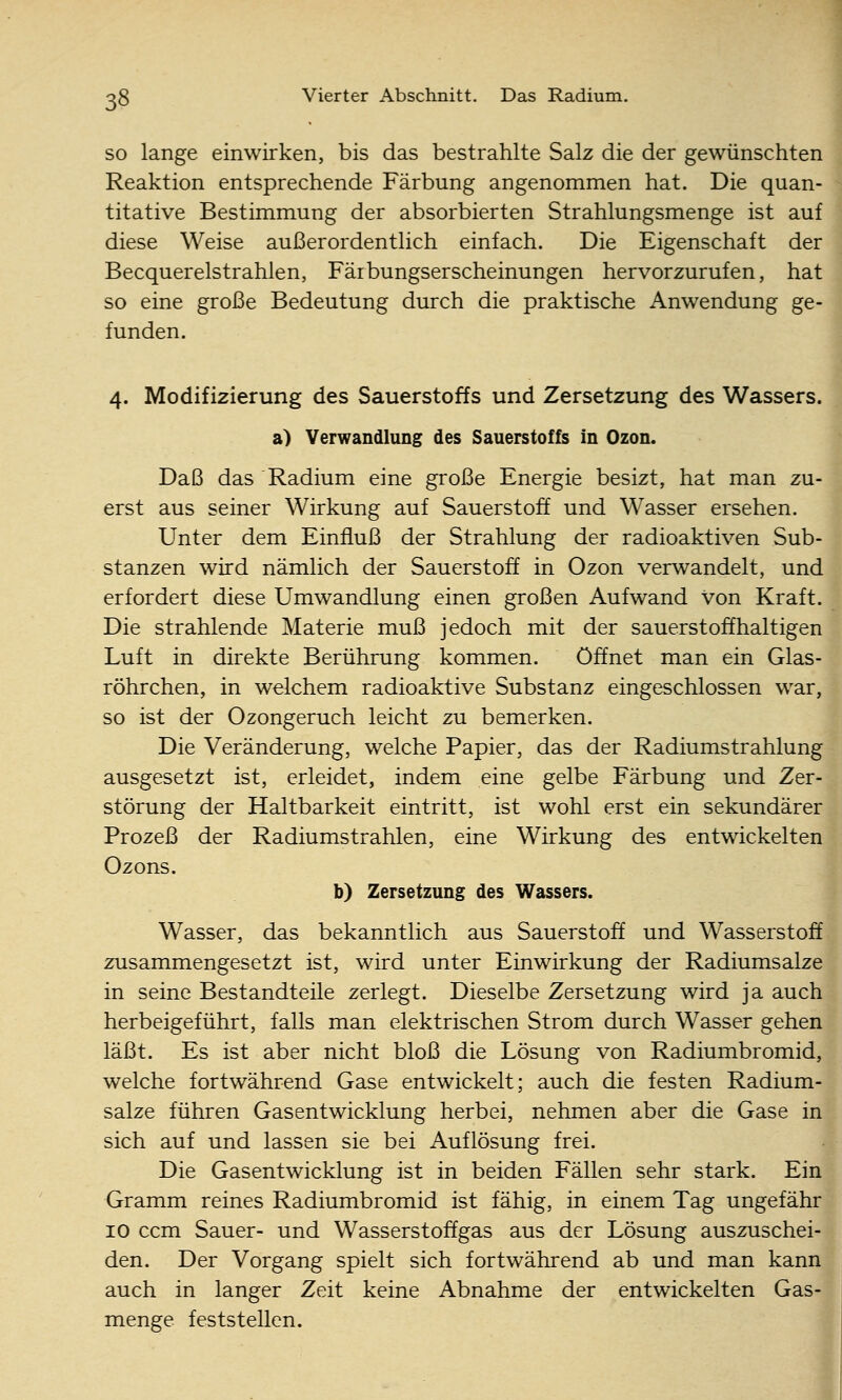 SO lange einwirken, bis das bestrahlte Salz die der gewünschten Reaktion entsprechende Färbung angenommen hat. Die quan- titative Bestimmung der absorbierten Strahlungsmenge ist auf diese Weise außerordentlich einfach. Die Eigenschaft der Becquerelstrahlen, Fäibungserscheinungen hervorzurufen, hat so eine große Bedeutung durch die praktische Anwendung ge- funden. 4. Modifizierung des Sauerstoffs und Zersetzung des Wassers, a) Verwandlung des Sauerstoffs in Ozon. Daß das Radium eine große Energie besizt, hat man zu- erst aus seiner Wirkung auf Sauerstoff und Wasser ersehen. Unter dem Einfluß der Strahlung der radioaktiven Sub- stanzen wird nämlich der Sauerstoff in Ozon verwandelt, und erfordert diese Umwandlung einen großen Aufwand von Kraft. Die strahlende Materie muß jedoch mit der sauerstoffhaltigen Luft in direkte Berührung kommen. öffnet man ein Glas- röhrchen, in welchem radioaktive Substanz eingeschlossen war, so ist der Ozongeruch leicht zu bemerken. Die Veränderung, welche Papier, das der Radiumstrahlung ausgesetzt ist, erleidet, indem eine gelbe Färbung und Zer- störung der Haltbarkeit eintritt, ist wohl erst ein sekundärer Prozeß der Radiumstrahlen, eine Wirkung des entwickelten Ozons. b) Zersetzung des Wassers. Wasser, das bekanntlich aus Sauerstoff und Wasserstoff zusammengesetzt ist, wird unter Einwirkung der Radiumsalze in seine Bestandteile zerlegt. Dieselbe Zersetzung wird ja auch herbeigeführt, falls man elektrischen Strom durch Wasser gehen läßt. Es ist aber nicht bloß die Lösung von Radiumbromid, welche fortwährend Gase entwickelt; auch die festen Radium- salze führen Gasentwicklung herbei, nehmen aber die Gase in sich auf und lassen sie bei Auflösung frei. Die Gasentwicklung ist in beiden Fällen sehr stark. Ein Gramm reines Radiumbromid ist fähig, in einem Tag ungefähr 10 ccm Sauer- und Wasserstoffgas aus der Lösung auszuschei- den. Der Vorgang spielt sich fortwährend ab und man kann auch in langer Zeit keine Abnahme der entwickelten Gas- menge feststellen.