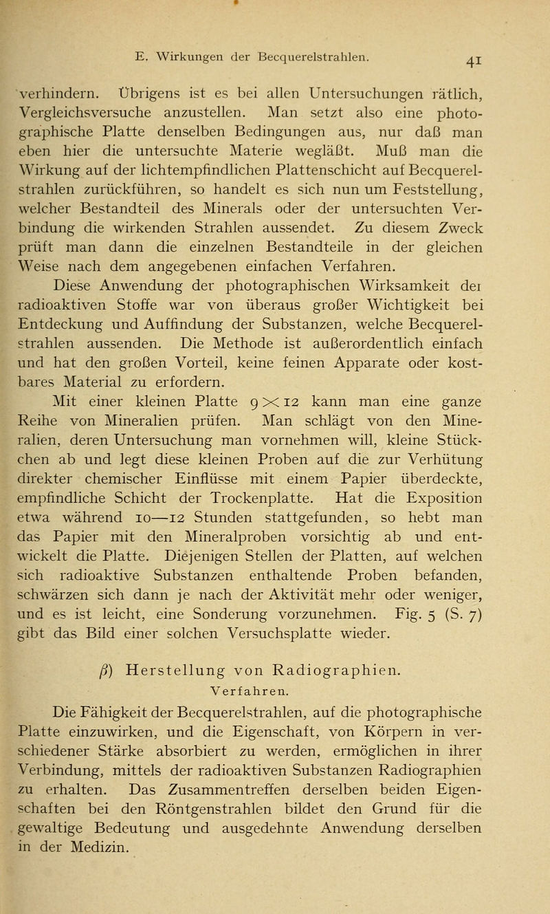 verhindern. Übrigens ist es bei allen Untersuchungen rätlich, Vergleichsversuche anzustellen. Man setzt also eine photo- graphische Platte denselben Bedingungen aus, nur daß man eben hier die untersuchte Materie wegläßt. Muß man die Wirkung auf der lichtempfindlichen Plattenschicht auf Becquerel- strahlen zurückführen, so handelt es sich nun um Feststellung, welcher Bestandteil des Minerals oder der untersuchten Ver- bindung die wirkenden Strahlen aussendet. Zu diesem Zweck prüft man dann die einzelnen Bestandteile in der gleichen Weise nach dem angegebenen einfachen Verfahren. Diese Anwendung der photographischen Wirksamkeit dei radioaktiven Stoffe war von überaus großer Wichtigkeit bei Entdeckung und Auffindung der Substanzen, welche Becquerel- strahlen aussenden. Die Methode ist außerordentlich einfach und hat den großen Vorteil, keine feinen Apparate oder kost- bares Material zu erfordern. Mit einer kleinen Platte 9 x: 12 kann man eine ganze Reihe von Mineralien prüfen. Man schlägt von den Mine- ralien, deren Untersuchung man vornehmen will, kleine Stück- chen ab und legt diese kleinen Proben auf die zur Verhütung direkter chemischer Einflüsse mit einem Papier überdeckte, empfindliche Schicht der Trockenplatte. Hat die Exposition etwa während 10—12 Stunden stattgefunden, so hebt man das Papier mit den Mineralproben vorsichtig ab und ent- wickelt die Platte. Diejenigen Stellen der Platten, auf welchen sich radioaktive Substanzen enthaltende Proben befanden, schwärzen sich dann je nach der Aktivität mehr oder weniger, und es ist leicht, eine Sonderung vorzunehmen. Fig. 5 (S. 7) gibt das Bild einer solchen Versuchsplatte wieder. ß) Herstellung von Radiographien, Verfahren. Die Fähigkeit der Becquerelstrahlen, auf die photographische Platte einzuwirken, und die Eigenschaft, von Körpern in ver- schiedener Stärke absorbiert zu werden, ermöglichen in ihrer Verbindung, mittels der radioaktiven Substanzen Radiographien zu erhalten. Das Zusammentreffen derselben beiden Eigen- schaften bei den Röntgenstrahlen bildet den Grund für die gewaltige Bedeutung und ausgedehnte Anwendung derselben in der Medizin.
