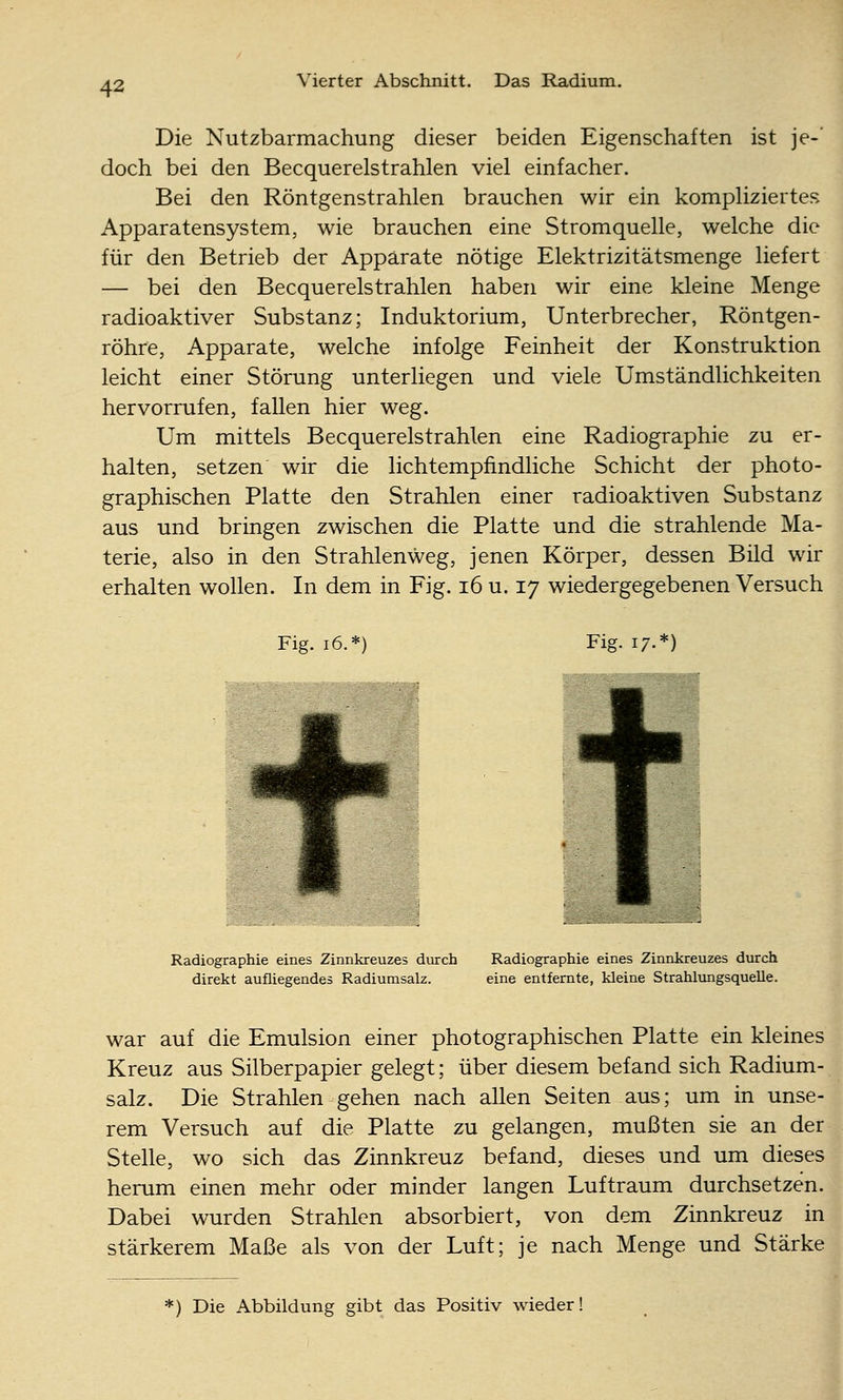 Die Nutzbarmachung dieser beiden Eigenschaften ist je-' doch bei den Becquerelstrahlen viel einfacher. Bei den Röntgenstrahlen brauchen wir ein kompliziertes Apparatensystem, wie brauchen eine Stromquelle, welche die für den Betrieb der Apparate nötige Elektrizitätsmenge liefert — bei den Becquerelstrahlen haben wir eine kleine Menge radioaktiver Substanz; Induktorium, Unterbrecher, Röntgen- röhre, Apparate, welche infolge Feinheit der Konstruktion leicht einer Störung unterliegen und viele Umständlichkeiten hervorrufen, fallen hier weg. Um mittels Becquerelstrahlen eine Radiographie zu er- halten, setzen wir die lichtempfindliche Schicht der photo- graphischen Platte den Strahlen einer radioaktiven Substanz aus und bringen zwischen die Platte und die strahlende Ma- terie, also in den Strahlenweg, jenen Körper, dessen Bild wir erhalten wollen. In dem in Fig. i6 u. 17 wiedergegebenen Versuch Fig. 16.*) Fig. 17.*) Radiographie eines Zinnkreuzes durch Radiographie eines Zinnkreuzes durch direkt aufliegendes Radiumsalz. eine entfernte, kleine Strahlungsquelle. war auf die Emulsion einer photographischen Platte ein kleines Kreuz aus Silberpapier gelegt; über diesem befand sich Radium- salz. Die Strahlen gehen nach allen Seiten aus; um in unse- rem Versuch auf die Platte zu gelangen, mußten sie an der Stelle, wo sich das Zinnkreuz befand, dieses und um dieses herum einen mehr oder minder langen Luftraum durchsetzen. Dabei wurden Strahlen absorbiert, von dem Zinnkreuz in stärkerem Maße als von der Luft; je nach Menge und Stärke