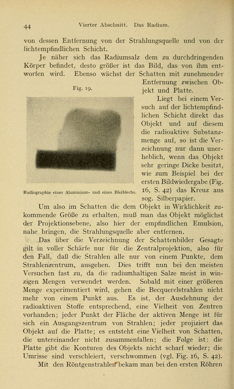 von dessen Entfernung von der Strahlungsquelle und von der lichtempfindlichen Schicht. Je näher sich das Radiumsalz dem zu durchdringenden Körper befindet, desto größer ist das Bild, das von ihm ent- worfen wird. Ebenso wächst der Schatten mit zunehmender Entfernung zwischen Ob- ^'^- ^9- jekt und Platte. Liegt bei einem Ver- such auf der lichtempfind- lichen Schicht direkt das Objekt und auf diesem die radioaktive Substanz- menge auf, so ist die Ver- zeichnung nur dann uner- heblich, wenn das Objekt sehr geringe Dicke besitzt, wie zum Beispiel bei der — : ersten Bildwiedergabe (Fig. Radiographie eines Aluminium- und eines Bleiblechs, ^^j O. 42) daS KrCUZ aUS sog. Silberpapier. Um also im Schatten die dem Objekt in Wirklichkeit zu- kommende Größe zu erhalten, muß man das Objekt möglichst der Projektionsebene, also hier der empfindlichen Emulsion, nahe bringen, die Strahlungsquelle aber entfernen. Das über die Verzeichnung der Schattenbilder Gesagte gilt in voller Schärfe nur für die Zentralprojektion, also für den Fall, daß die Strahlen alle nur von einem Punkte, dem Strahlenzentrum, ausgehen. Dies trifft nun bei den meisten Versuchen fast zu, da die radiumhaltigen Salze meist in win- zigen Mengen verwendet werden. Sobald mit einer größeren Menge experimentiert wird, gehen die Becquerelstrahlen nicht mehr von einem Punkt aus. Es ist, der Ausdehnung der radioaktiven Stoffe entsprechend, eine Vielheit von Zentren vorhanden; jeder Punkt der Fläche der aktiven Menge ist für sich ein Ausgangs Zentrum von Strahlen; jeder projiziert das Objekt auf die Platte; es entsteht eine Vielheit von Schatten, die untereinander nicht zusammenfallen; die Folge ist: die Platte gibt die Konturen des Objekts nicht scharf wieder; die Umrisse sind verschleiert, verschwommen (vgl. Fig. i6, S. 42). Mit den RöntgenstrahlerT bekam man bei den ersten Röhren