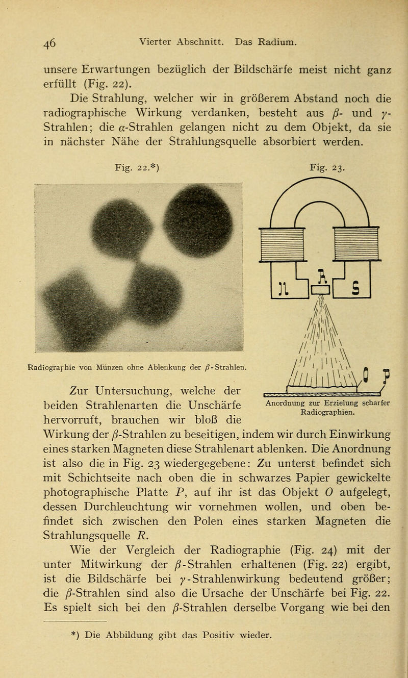unsere Erwartungen bezüglich der Bildschärfe meist nicht ganz erfüllt (Fig. 22). Die Strahlung, welcher wir in größerem Abstand noch die radiographische Wirkung verdanken, besteht aus ß- und y- Strahlen; die a-Strahlen gelangen nicht zu dem Objekt, da sie in nächster Nähe der Strahlungsquelle absorbiert werden. Fig. 22.*) Radiographie von Münzen ohne Ablenkung der /ff-Strahlen. vy^'^^^^c-h^^.r^^. ^ Anordnung zur Erzielung scharfer Radiographien. Zur Untersuchung, welche der beiden Strahlenarten die Unscharfe hervorruft, brauchen wir bloß die Wirkung der /5-Strahlen zu beseitigen, indem wir durch Einwirkung eines starken Magneten diese Strahlenart ablenken. Die Anordnung ist also die in Fig. 23 wieder gegebene: Zu unterst befindet sich mit Schichtseite nach oben die in schwarzes Papier gewickelte photographische Platte P, auf ihr ist das Objekt 0 aufgelegt, dessen Durchleuchtung wir vornehmen wollen, und oben be- findet sich zwischen den Polen eines starken Magneten die Strahlungsquelle R. Wie der Vergleich der Radiographie (Fig. 24) mit der unter Mitwirkung der ^-Strahlen erhaltenen (Fig. 22) ergibt, ist die Bildschärfe bei /-Strahlenwirkung bedeutend größer; die ^-Strahlen sind also die Ursache der Unscharfe bei Fig. 22. Es spielt sich bei den /5-Strahlen derselbe Vorgang wie bei den