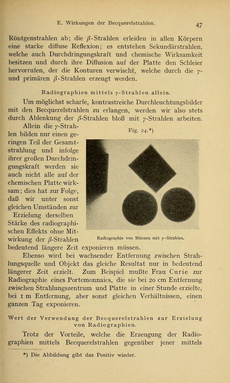 Röntgenstrahlen ab; die y^-Strahlen erleiden in allen Körpern eine starke diffuse Reflexion; es entstehen Sekundärstrahlen, welche auch Durchdringungskraft und chemische Wirksamkeit besitzen und durch ihre Diffusion auf der Platte den Schleier hervorrufen, der die Konturen verwischt, welche durch die y- und primären ^-Strahlen erzeugt werden. Radiographien mittels 7-Strahlen allein. Um möglichst scharfe, kontrastreiche Durchleuchtungsbilder mit den Becquerelstrahlen zu erlangen, werden wir also stets durch Ablenkung der /^-Strahlen bloß mit j^-Strahlen arbeiten. Allein die y-Strah- _. Flg. 24.*) len bilden nur einen ge- ringen Teil der Gesamt- strahlung und infolge ihrer großen Durchdrin- gungskraft werden sie auch nicht alle auf der chemischen Platte wirk- sam ; dies hat zur Folge, daß wir unter sonst gleichen Umständen zur Erzielung derselben Stärke des radiographi- schen Effekts ohne Mit- wirkung der ;5-Strahlen Radlographle von Münzen mit y-Strahlen. bedeutend längere Zeit exponieren müssen. Ebenso wird bei wachsender Entfernung zwischen Strah- lungsquelle und Objekt das gleiche Resultat nur in bedeutend längerer Zeit erzielt. Zum Beispiel mußte Frau Curie zur Radiographie eines Portemonnaies, die sie bei 20 cm Entfernung zwischen Strahlungszentrum und Platte in einer Stunde erzielte, bei I m Entfernung, aber sonst gleichen Verhältnissen, einen ganzen Tag exponieren. Wert der Verwendung der Becquerelstrahlen zur Erzielung von Radiographien. Trotz der Vorteile, welche die Erzeugung der Radio- graphien mittels Becquerelstrahlen gegenüber jener mittels