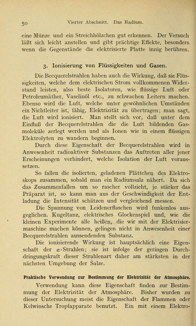 eine Münze und ein Streichhölzchen gut erkennen. Der Versuch läßt sich leicht anstellen und gibt prächtige Effekte, besonders wenn die Gegenstände die elektrisierte Platte innig berühren. 3. Ionisierung von Flüssigkeiten und Gasen. Die Becquerelstrahlen haben auch die Wirkung, daß sie Flüs- sigkeiten, welche dem elektrischen Strom vollkommenen Wider- stand leisten, also beste Isolatoren, wie flüssige Luft oder Petroleumäther, Vaselinöl etc., zu schwachen Leitern machen. Ebenso wird die Luft, welche unter gewöhnlichen Umständen ein Nichtleiter ist, fähig, Elektrizität zu übertragen; man sagt, die Luft wird ionisiert. Man stellt sich vor, daß unter dem Einfluß der Becquerelstrahlen die die Luft bildenden Gas- moleküle zerlegt werden und als Ionen wie in einem flüssigen Elektrolyten zu wandern beginnen. Durch diese Eigenschaft der Becquerelstrahlen wird in Anwesenheit radioaktiver Substanzen das Auftreten aller jener Erscheinungen verhindert, welche Isolation der Luft voraus- setzen. So fallen die isolierten, geladenen Plättcheij des Elektro- skops zusammen, sobald man ein Radiumsalz nähert. Da sich das Zusammenfallen um so rascher vollzieht, je stärker das Präparat ist, so kann man aus der Geschwindigkeit der Ent- ladung die Intensität schätzen und vergleichend messen. Die Spannung von Leidenerflaschen wird funkenlos aus- geglichen. Kugeltanz, elektrisches Glockenspiel und, wie die kleinen Experimente alle heißen, die wir mit der Elektrisier- maschine machen können, gelingen nicht in Anwesenheit einer Becquerelstrahlen aussendenden Substanz. Die ionisierende Wirkung ist hauptsächlich eine Eigen- schaft der a-Strahlen; sie ist infolge der geringen Durch- dringungskraft dieser Strahlenart daher am stärksten in der nächsten Umgebung der Salze. Praktische Verwendung zur Bestimmung der Elektrizität der Atmosphäre. Verwendung kann diese Eigenschaft finden zur Bestim- mung der Elektrizität der Atmosphäre. Bisher wurden zu dieser Untersuchung meist die Eigenschaft der Flammen oder Kelwinsche Tropfapparate benutzt. Ein mit einem Elektro-