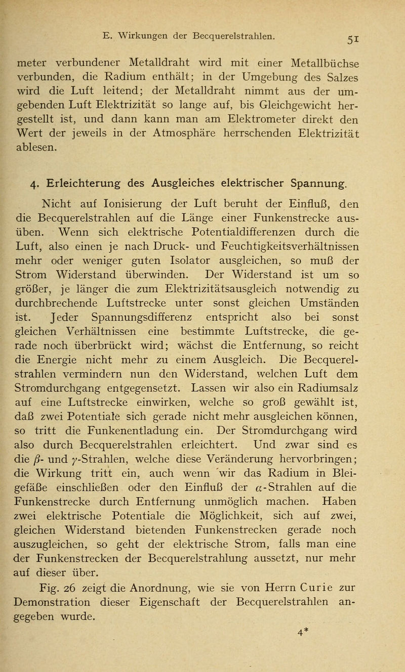 meter verbundener Metalldraht wird mit einer Metallbüchse verbunden, die Radium enthält; in der Umgebung des Salzes wird die Luft leitend; der Metalldraht nimmt aus der um- gebenden Luft Elektrizität so lange auf, bis Gleichgewicht her- gestellt ist, und dann kann man am Elektrometer direkt den Wert der jeweils in der Atmosphäre herrschenden Elektrizität ablesen. 4. Erleichterung des Ausgleiches elektrischer Spannung. Nicht auf Ionisierung der Luft beruht der Einfluß, den die Becquerelstrahlen auf die Länge einer Funkenstrecke aus- üben. Wenn sich elektrische Potentialdifferenzen durch die Luft, also einen je nach Druck- und Feuchtigkeitsverhältnissen mehr oder weniger guten Isolator ausgleichen, so muß der Strom Widerstand überwinden. Der Widerstand ist um so größer, je länger die zum Elektrizitätsausgleich notwendig zu durchbrechende Luftstrecke unter sonst gleichen Umständen ist. Jeder Spannungsdifferenz entspricht also bei sonst gleichen Verhältnissen eine bestimmte Luftstrecke, die ge- rade noch überbrückt wird; wächst die Entfernung, so reicht die Energie nicht mehr zu einem Ausgleich. Die Becquerel- strahlen vermindern nun den Widerstand, welchen Luft dem Stromdurchgang entgegensetzt. Lassen wir also ein Radiumsalz auf eine Luftstrecke einwirken, welche so groß gewählt ist, daß zwei Potentiale sich gerade nicht mehr ausgleichen können, so tritt die Funkenentladung ein. Der Stromdurchgang wird also durch Becquerelstrahlen erleichtert. Und zwar sind es die ß- und /-Strahlen, welche diese Veränderung hervorbringen; die Wirkung tritt ein, auch wenn wir das Radium in Blei- gefäße einschließen oder den Einfluß der a-Strahlen auf die Funkenstrecke durch Entfernung unmöglich machen. Haben zwei elektrische Potentiale die Möglichkeit, sich auf zwei, gleichen Widerstand bietenden Funkenstrecken gerade noch auszugleichen, so geht der elektrische Strom, falls man eine der Funkenstrecken der Becquerelstrahlung aussetzt, nur mehr auf dieser über. Fig. 26 zeigt die Anordnung, wie sie von Herrn Curie zur Demonstration dieser Eigenschaft der Becquerelstrahlen an- gegeben wurde.