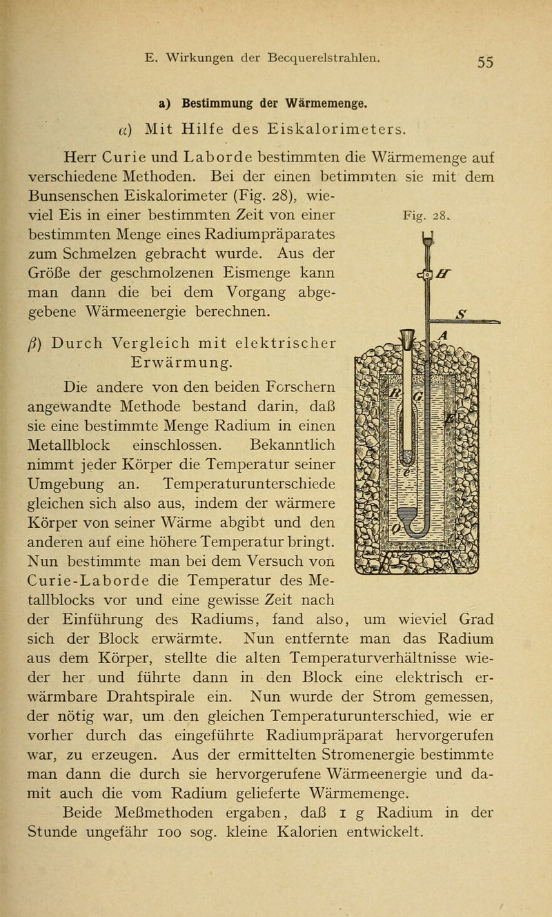 a) Bestimmung der Wärmemenge. a) Mit Hilfe des Eiskalorimeters. Herr Curie und Labor de bestimmten die Wärmemenge auf verschiedene Methoden. Bei der einen betimmten sie mit dem Bunsenschen Eiskalorimeter (Fig. 28), wie- viel Eis in einer bestimmten Zeit von einer Fig. 28. bestimmten Menge eines Radiumpräparates zum Schmelzen gebracht wurde. Aus der Größe der geschmolzenen Eismenge kann man dann die bei dem Vorgang abge- gebene Wärmeenergie berechnen. ß) Durch Vergleich mit elektrischer Erwärmung. Die andere von den beiden Forschern angewandte Methode bestand darin, daß sie eine bestimmte Menge Radium in einen Metallblock einschlössen. Bekanntlich nimmt jeder Körper die Temperatur seiner Umgebung an. Temperaturunterschiede gleichen sich also aus, indem der wärmere Körper von seiner Wärme abgibt und den anderen auf eine höhere Temperatur bringt. Nun bestimmte man bei dem Versuch von Curie-Laborde die Temperatur des Me- tallblocks vor und eine gewisse Zeit nach der Einführung des Radiums, fand also, um wieviel Grad sich der Block erwärmte. Nun entfernte man das Radium aus dem Körper, stellte die alten Temperaturverhältnisse wie- der her und führte dann in den Block eine elektrisch er- wärmbare Drahtspirale ein. Nun wurde der Strom gemessen, der nötig war, um. den gleichen Temperaturunterschied, wie er vorher durch das eingeführte Radium präparat hervorgerufen war, zu erzeugen. Aus der ermittelten Stromenergie bestimmte man dann die durch sie hervorgerufene Wärmeenergie und da- mit auch die vom Radium gelieferte Wärmemenge. Beide Meßmethoden ergaben, daß i g Radium in der Stunde ungefähr 100 sog. kleine Kalorien entwickelt.
