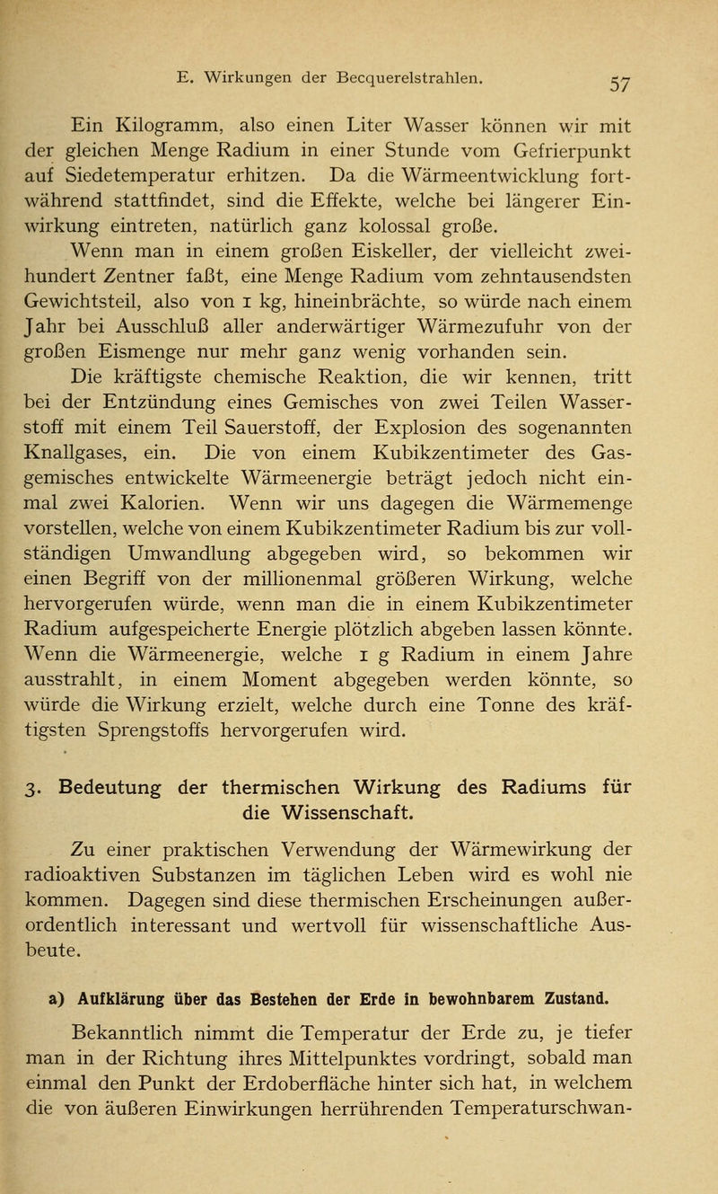Ein Kilogramm, also einen Liter Wasser können wir mit der gleichen Menge Radium in einer Stunde vom Gefrierpunkt auf Siedetemperatur erhitzen. Da die Wärmeentwicklung fort- während stattfindet, sind die Effekte, welche bei längerer Ein- wirkung eintreten, natürlich ganz kolossal große. Wenn man in einem großen Eiskeller, der vielleicht zwei- hundert Zentner faßt, eine Menge Radium vom zehntausendsten Gewichtsteil, also von i kg, hineinbrächte, so würde nach einem Jahr bei Ausschluß aller anderwärtiger Wärmezufuhr von der großen Eismenge nur mehr ganz wenig vorhanden sein. Die kräftigste chemische Reaktion, die wir kennen, tritt bei der Entzündung eines Gemisches von zwei Teilen Wasser- stoff mit einem Teil Sauerstoff, der Explosion des sogenannten Knallgases, ein. Die von einem Kubikzentimeter des Gas- gemisches entwickelte Wärmeenergie beträgt jedoch nicht ein- mal zwei Kalorien. Wenn wir uns dagegen die Wärmemenge vorstellen, welche von einem Kubikzentimeter Radium bis zur voll- ständigen Umwandlung abgegeben wird, so bekommen wir einen Begriff von der millionenmal größeren Wirkung, welche hervorgerufen würde, wenn man die in einem Kubikzentimeter Radium aufgespeicherte Energie plötzlich abgeben lassen könnte. Wenn die Wärmeenergie, welche i g Radium in einem Jahre ausstrahlt, in einem Moment abgegeben werden könnte, so würde die Wirkung erzielt, welche durch eine Tonne des kräf- tigsten Sprengstoffs hervorgerufen wird. 3. Bedeutung der thermischen Wirkung des Radiums für die Wissenschaft. Zu einer praktischen Verwendung der Wärmewirkung der radioaktiven Substanzen im täglichen Leben wird es wohl nie kommen. Dagegen sind diese thermischen Erscheinungen außer- ordentlich interessant und wertvoll für wissenschaftliche Aus- beute. a) Aufklärung über das Bestehen der Erde in bewohnbarem Zustand. Bekanntlich nimmt die Temperatur der Erde zu, je tiefer man in der Richtung ihres Mittelpunktes vordringt, sobald man einmal den Punkt der Erdoberfläche hinter sich hat, in welchem die von äußeren Einwirkungen herrührenden Temperaturschwan-
