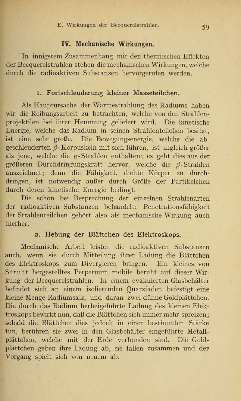 IV. Mechanische Wirkungen. ' In innigstem Zusammenhang mit den thermischen Effekten der Becquerelstrahlen stehen die mechanischen Wirkungen, welche durch die radioaktiven Substanzen hervorgerufen werden. I. Fortschleuderung kleiner Masseteilchen. Als Hauptursache der Wärmestrahlung des Radiums haben wir die Reibungsarbeit zu betrachten, welche von den Strahlen- projektilen bei ihrer Hemmung geliefert wird. Die kinetische Energie, welche das Radium in seinen Strahlenteilchen besitzt, ist eine sehr große. Die Bewegungsenergie, welche die ab- geschleuderten /5-Korpuskeln mit sich führen, ist ungleich größer als jene, welche die a-Strahlen enthalten; es geht dies aus der größeren Durchdringungskraft hervor, welche die ^5-Strahlen auszeichnet; denn die Fähigkeit, dichte Körper zu durch- dringen, ist notwendig außer durch Größe der Partikelchen durch deren kinetische Energie bedingt. Die schon bei Besprechung der einzelnen Strahlenarten der radioaktiven Substanzen behandelte Penetrationsfähigkeit der Strahlenteilchen gehört also als mechanische Wirkung auch hierher. 2. Hebung der Blättchen des Elektroskops. Mechanische Arbeit leisten die radioaktiven Substanzen auch, wenn sie durch Mitteilung ihrer Ladung die Blättchen des Elektroskops zum Divergieren bringen. Ein kleines von Strutt hergestelltes Perpetuum mobile beruht auf dieser Wir- kung der Becquerelstrahlen. In einem evakuierten Glasbehälter befindet sich an einem isolierenden Quarzfaden befestigt eine kleine Menge Radiumsalz, und daran zwei dünne Goldplättchen. Die durch das Radium herbeigeführte Ladung des kleinen Elek- troskops bewirkt nun, daß die Blättchen sich immer mehr spreizen; sobald die Blättchen di€S jedoch in einer bestimmten Stärke tun, berühren sie zwei in den Glasbehälter eingeführte Metall- plättchen, welche mit der Erde verbunden sind. Die Gold- plättchen geben ihre Ladung ab, sie fallen zusammen und der Vorgang spielt sich von neuem ab.