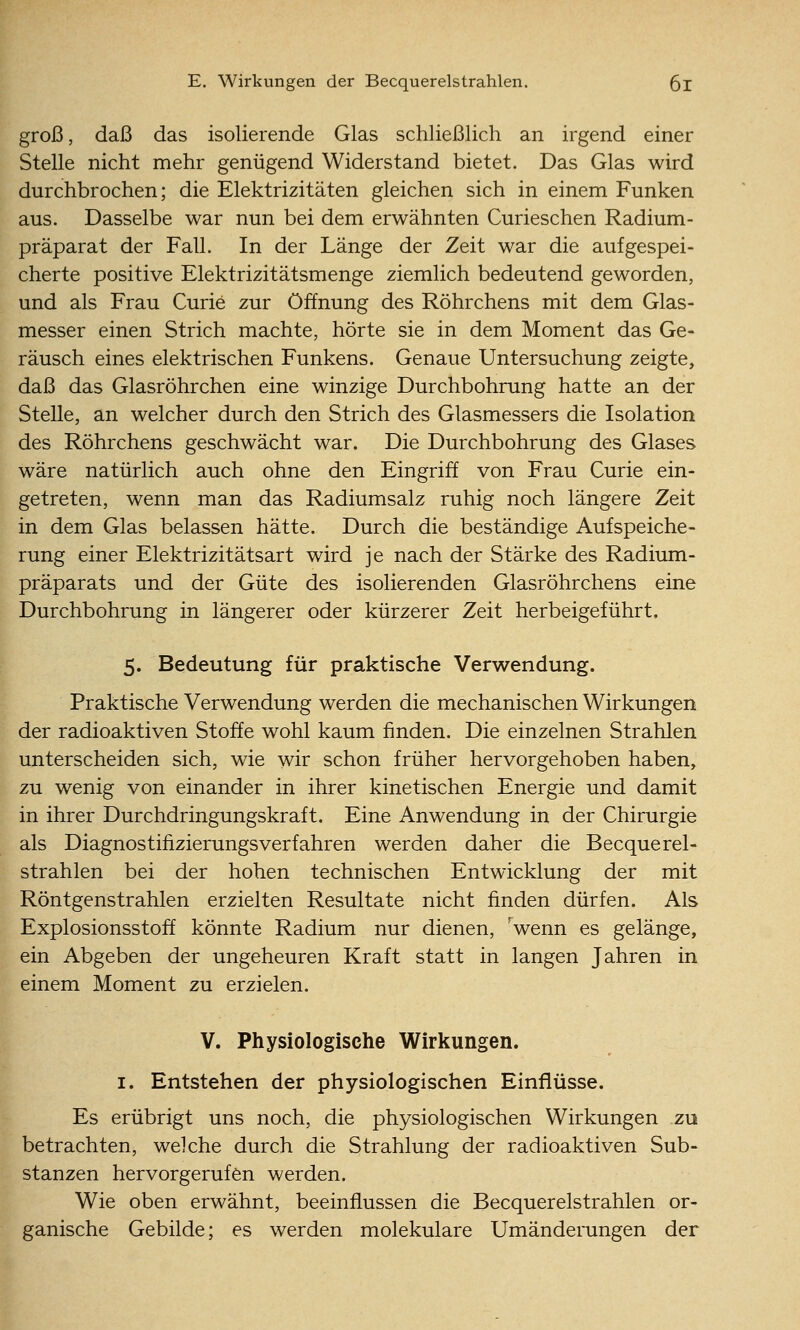 groß, daß das isolierende Glas schließlich an irgend einer Stelle nicht mehr genügend Widerstand bietet. Das Glas wird durchbrochen; die Elektrizitäten gleichen sich in einem Funken aus. Dasselbe war nun bei dem erwähnten Curieschen Radium- präparat der Fall. In der Länge der Zeit war die aufgespei- cherte positive Elektrizitätsmenge ziemlich bedeutend geworden, und als Frau Curie zur Öffnung des Röhrchens mit dem Glas- messer einen Strich machte, hörte sie in dem Moment das Ge- räusch eines elektrischen Funkens. Genaue Untersuchung zeigte, daß das Glasröhrchen eine winzige Durchbohrung hatte an der Stelle, an welcher durch den Strich des Glasmessers die Isolation des Röhrchens geschwächt war. Die Durchbohrung des Glases wäre natürlich auch ohne den Eingriff von Frau Curie ein- getreten, wenn man das Radiumsalz ruhig noch längere Zeit in dem Glas belassen hätte. Durch die beständige Aufspeiche- rung einer Elektrizitätsart wird je nach der Stärke des Radium- präparats und der Güte des isolierenden Glasröhrchens eine Durchbohrung in längerer oder kürzerer Zeit herbeigeführt. 5. Bedeutung für praktische Verwendung. Praktische Verwendung werden die mechanischen Wirkungen der radioaktiven Stoffe wohl kaum finden. Die einzelnen Strahlen unterscheiden sich, wie wir schon früher hervorgehoben haben, zu wenig von einander in ihrer kinetischen Energie und damit in ihrer Durchdringungskraft. Eine Anwendung in der Chirurgie als Diagnostifizierungsverfahren werden daher die Becquerel- strahlen bei der hohen technischen Entwicklung der mit Röntgenstrahlen erzielten Resultate nicht finden dürfen. Als Explosionsstoff könnte Radium nur dienen, 'wenn es gelänge, ein Abgeben der ungeheuren Kraft statt in langen Jahren in einem Moment zu erzielen. V. Physiologische Wirkungen. I. Entstehen der physiologischen Einflüsse. Es erübrigt uns noch, die physiologischen Wirkungen zu betrachten, welche durch die Strahlung der radioaktiven Sub- stanzen hervorgerufen werden. Wie oben erwähnt, beeinflussen die Becquerelstrahlen or- ganische Gebilde; es werden molekulare Umänderungen der