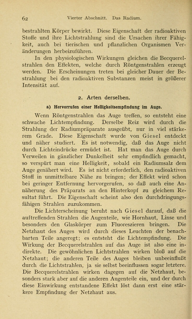 bestrahlten Körper bewirkt. Diese Eigenschaft der radioaktiven Stoffe und ihre Lichtstrahlung sind die Ursachen ihrer Fähig- keit, auch bei tierischen und pflanzlichen Organismen Ver- änderungen herbeizuführen. In den physiologischen Wirkungen gleichen die Becquerel- strahlen den Effekten, welche durch Röntgenstrahlen erzeugt werden. Die Erscheinungen treten bei gleicher Dauer der Be- strahlung bei den radioaktiven Substanzen meist in größerer Intensität auf. 2. Arten derselben. a) Hervorrufen einer Helligkeitsempfindung im Auge. Wenn Röntgenstrahlen das Auge treffen, so entsteht eine schwache Lichtempfindung. Derselbe Reiz wird durch die Strahlung der Radiumpräparate ausgeübt, nur in viel stärke- rem Grade. Diese Eigenschaft wurde von Giesel entdeckt und näher studiert. Es ist notwendig, daß das Auge nicht durch Licht eindrücke ermüdet ist. Hat man das Auge durch Verweilen in gänzlicher Dunkelheit sehr empfindlich gemacht, so verspürt man eine Helligkeit, sobald ein Radiumsalz dem Auge genähert wird. Es ist nicht erforderlich, den radioaktiven Stoff in unmittelbare Nähe zu bringen; der Effekt wird schon bei geringer Entfernung hervorgerufen, so daß auch eine An- näherung des Präparats an den Hinterkopf zu gleichem Re- sultat führt. Die Eigenschaft scheint also den durchdringungs- fähigen Strahlen zuzukommen. Die Lichterscheinung beruht nach Giesel darauf, daß die auftreffenden Strahlen die Augenteile, wie Hornhaut, Linse und besonders den Glaskörper zum Fluoreszieren bringen. Die Netzhaut des Auges wird durch dieses Leuchten der benach- barten Teile angeregt; es entsteht die Lichtempfindung. Die Wirkung der Becquerelstrahlen auf das Auge ist also eine in- direkte. Die gewöhnlichen Lichtstrahlen wirken bloß auf die Netzhaut; die anderen Teile des Auges bleiben unbeeinflußt durch die Lichtstrahlen, ja sie selbst beeinflussen sogar letztere. Die Becquerelstrahlen wirken dagegen auf die Netzhaut, be- sonders stark aber auf die anderen Augenteile ein, und der durch diese Einwirkung entstandene Effekt löst dann erst eine stär- kere Empfindung der Netzhaut aus.