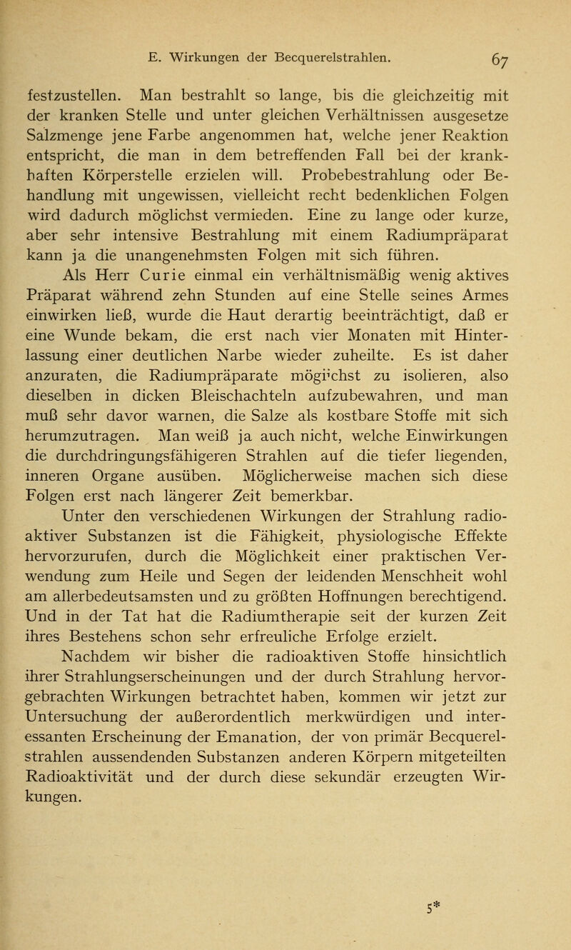 festzustellen. Man bestrahlt so lange, bis die gleichzeitig mit der kranken Stelle und unter gleichen Verhältnissen ausgesetze Salzmenge jene Farbe angenommen hat, welche jener Reaktion entspricht, die man in dem betreffenden Fall bei der krank- haften Körperstelle erzielen will. Probebestrahlung oder Be- handlung mit ungewissen, vielleicht recht bedenklichen Folgen wird dadurch möglichst vermieden. Eine zu lange oder kurze, aber sehr intensive Bestrahlung mit einem Radiumpräparat kann ja die unangenehmsten Folgen mit sich führen. Als Herr Curie einmal ein verhältnismäßig wenig aktives Präparat während zehn Stunden auf eine Stelle seines Armes einwirken ließ, wurde die Haut derartig beeinträchtigt, daß er eine Wunde bekam, die erst nach vier Monaten mit Hinter- lassung einer deutlichen Narbe wieder zuheilte. Es ist daher anzuraten, die Radiumpräparate möglichst zu isolieren, also dieselben in dicken Bleischachteln aufzubewahren, und man muß sehr davor warnen, die Salze als kostbare Stoffe mit sich herumzutragen. Man weiß ja auch nicht, welche Einwirkungen die durchdringungsfähigeren Strahlen auf die tiefer liegenden, inneren Organe ausüben. Möglicherweise machen sich diese Folgen erst nach längerer Zeit bemerkbar. Unter den verschiedenen Wirkungen der Strahlung radio- aktiver Substanzen ist die Fähigkeit, physiologische Effekte hervorzurufen, durch die Möglichkeit einer praktischen Ver- wendung zum Heüe und Segen der leidenden Menschheit wohl am allerbedeutsamsten und zu größten Hoffnungen berechtigend. Und in der Tat hat die Radiumtherapie seit der kurzen Zeit ihres Bestehens schon sehr erfreuliche Erfolge erzielt. Nachdem wir bisher die radioaktiven Stoffe hinsichtlich ihrer Strahlungserscheinungen und der durch Strahlung hervor- gebrachten Wirkungen betrachtet haben, kommen wir jetzt zur Untersuchung der außerordentlich merkwürdigen und inter- essanten Erscheinung der Emanation, der von primär Becquerel- strahlen aussendenden Substanzen anderen Körpern mitgeteilten Radioaktivität und der durch diese sekundär erzeugten Wir- kungen.