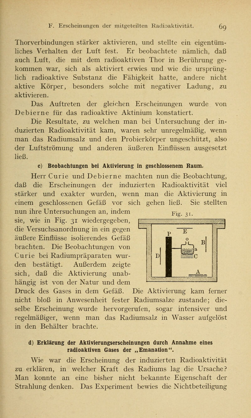 Thorverbindungen stärker aktivieren, und stellte ein eigentüm- liches Verhalten der Luft fest. Er beobachtete nämlich, daß auch Luft, die mit dem radioaktiven Thor in Berührung ge- kommen war, sich als aktiviert erwies und wie die ursprüng- lich radioaktive Substanz die Fähigkeit hatte, andere nicht aktive Körper, besonders solche mit negativer Ladung, zu aktivieren. Das Auftreten der gleichen Erscheinungen wurde von Debierne für das radioaktive Aktinium konstatiert. Die Resultate, zu welchen man bei Untersuchung der in- duzierten Radioaktivität kam, waren sehr unregelmäßig, wenn man das Radiumsalz und den Probierkörper ungeschützt, also der Luftströmung und anderen äußeren Einflüssen ausgesetzt ließ. c) Beobachtungen bei Aktivierung in geschlossenem Raum, Herr Curie und Debierne machten nun die Beobachtung, daß die Erscheinungen der induzierten Radioaktivität viel stärker und exakter wurden, wenn man die Aktivierung in einem geschlossenen Gefäß vor sich gehen ließ. Sie stellten nun ihre Untersuchungen an, indem Pig ^j^ sie, wie in Fig. 31 wiedergegeben, p die Versuchsanordnung in ein gegen äußere Einflüsse isolierendes Gefäß brachten. Die Beobachtungen von Curie bei Radiumpräparaten wur- den bestätigt. Außerdem zeigte sich, daß die Aktivierung unab- hängig ist von der Natur und dem Druck des Gases in dem Gefäß. Die Aktivierung kam ferner nicht bloß in Anwesenheit fester Radiumsalze zustande; die- selbe Erscheinung wurde hervorgerufen, sogar intensiver und regelmäßiger, wenn man das Radiumsalz in Wasser aufgelöst in den Behälter brachte. d) Erklärung der Aktivierungserscheinungen durch Annahme eines radioaktiven Gases der „Emanation. Wie war die Erscheinung der induzierten Radioaktivität zu erklären, in welcher Kraft des Radiums lag die Ursache? Man konnte an eine bisher nicht bekannte Eigenschaft der Strahlung denken. Das Experiment bewies die Nichtbeteiligung
